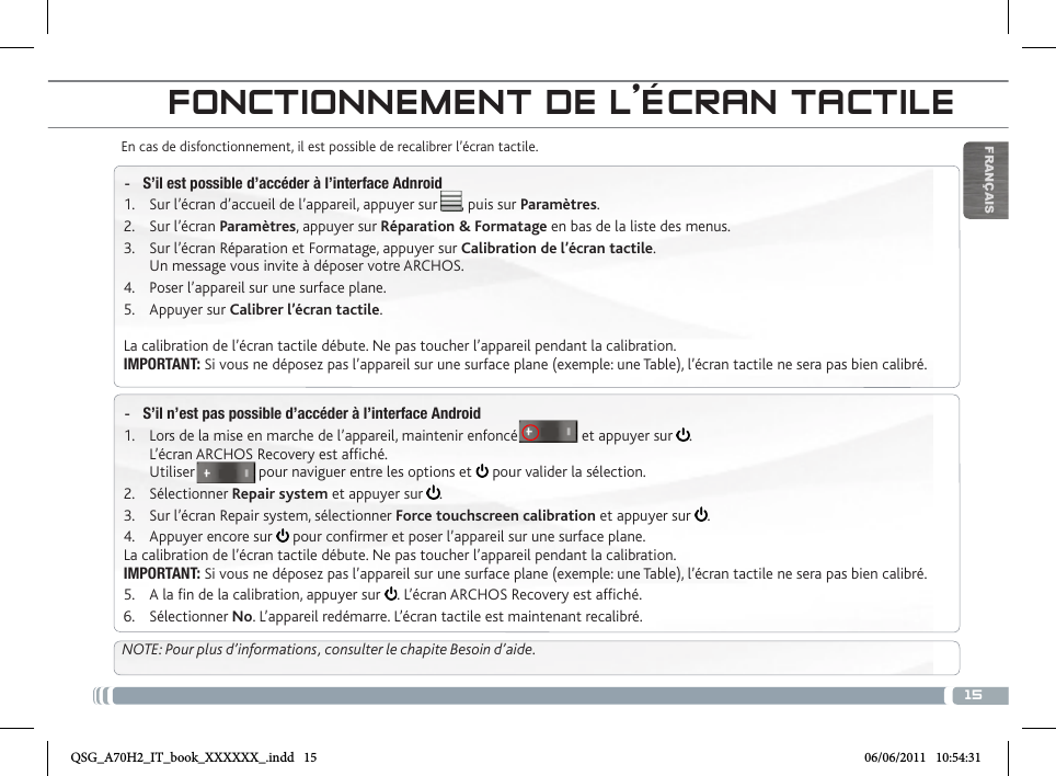 15FRANÇAISFONCTIONNEMENT DE L’ÉCRAN TACTILEEn cas de disfonctionnement, il est possible de recalibrer l’écran tactile.  -S’il est possible d’accéder à l’interface Adnroid1.  Sur l’écran d’accueil de l’appareil, appuyer sur      , puis sur Paramètres.2.  Sur l’écran Paramètres, appuyer sur Réparation &amp; Formatage en bas de la liste des menus.3.  Sur l’écran Réparation et Formatage, appuyer sur Calibration de l’écran tactile. Un message vous invite à déposer votre ARCHOS.4.  Poser l’appareil sur une surface plane.5.  Appuyer sur Calibrer l’écran tactile.La calibration de l’écran tactile débute. Ne pas toucher l’appareil pendant la calibration.IMPORTANT: Si vous ne déposez pas l’appareil sur une surface plane (exemple: une Table), l’écran tactile ne sera pas bien calibré. -S’il n’est pas possible d’accéder à l’interface Android1.  Lors de la mise en marche de l’appareil, maintenir enfoncé                et appuyer sur  . L’écran ARCHOS Recovery est afché. Utiliser                pour naviguer entre les options et   pour valider la sélection.2.  Sélectionner Repair system et appuyer sur  .3.  Sur l’écran Repair system, sélectionner Force touchscreen calibration et appuyer sur  .4.  Appuyer encore sur   pour conrmer et poser l’appareil sur une surface plane.La calibration de l’écran tactile débute. Ne pas toucher l’appareil pendant la calibration.IMPORTANT: Si vous ne déposez pas l’appareil sur une surface plane (exemple: une Table), l’écran tactile ne sera pas bien calibré.5.  A la n de la calibration, appuyer sur  . L’écran ARCHOS Recovery est afché. 6.  Sélectionner No. L’appareil redémarre. L’écran tactile est maintenant recalibré.NOTE: Pour plus d’informations, consulter le chapite Besoin d’aide.QSG_A70H2_IT_book_XXXXXX_.indd   15 06/06/2011   10:54:31