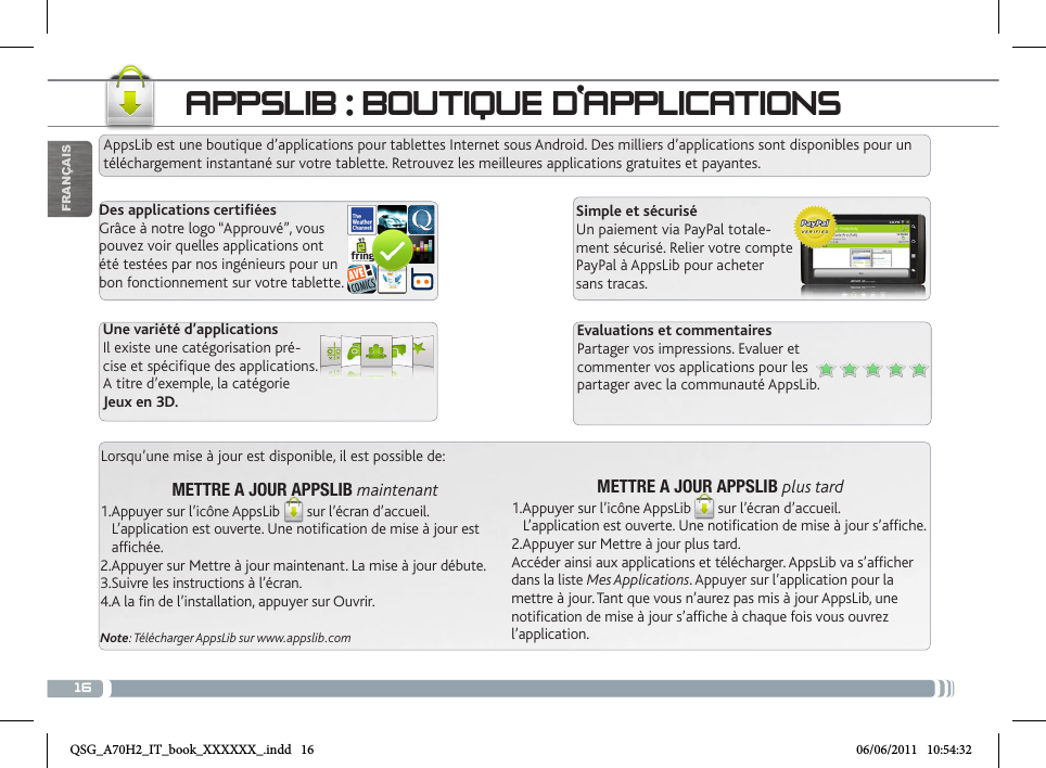 16APPSLIB : BOUTIQUE D‘APPLICATIONSAppsLib est une boutique d’applications pour tablettes Internet sous Android. Des milliers d’applications sont disponibles pour un téléchargement instantané sur votre tablette. Retrouvez les meilleures applications gratuites et payantes.Des applications certiéesGrâce à notre logo “Approuvé”, vous pouvez voir quelles applications ont été testées par nos ingénieurs pour un bon fonctionnement sur votre tablette.Simple et sécuriséUn paiement via PayPal totale-ment sécurisé. Relier votre compte PayPal à AppsLib pour acheter sans tracas.Evaluations et commentairesPartager vos impressions. Evaluer et commenter vos applications pour les partager avec la communauté AppsLib.Une variété d’applicationsIl existe une catégorisation pré-cise et spécique des applications.A titre d’exemple, la catégorie Jeux en 3D.Lorsqu’une mise à jour est disponible, il est possible de:METTRE A JOUR APPSLIB plus tard1.Appuyer sur l’icône AppsLib sur l’écran d’accueil.    L’application est ouverte. Une notification de mise à jour s’affiche.2.Appuyer sur Mettre à jour plus tard.  Accéder ainsi aux applications et télécharger. AppsLib va s’afficher dans la liste Mes Applications. Appuyer sur l’application pour la mettre à jour. Tant que vous n’aurez pas mis à jour AppsLib, une  notification de mise à jour s’affiche à chaque fois vous ouvrez l’application.METTRE A JOUR APPSLIB maintenant1.Appuyer sur l’icône AppsLib sur l’écran d’accueil.    L’application est ouverte. Une notification de mise à jour est         affichée.2.Appuyer sur Mettre à jour maintenant. La mise à jour débute.3.Suivre les instructions à l’écran.4.A la fin de l’installation, appuyer sur Ouvrir.Note: Télécharger AppsLib sur www.appslib.comFRANÇAISQSG_A70H2_IT_book_XXXXXX_.indd   16 06/06/2011   10:54:32