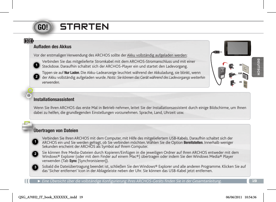 1912231EURUSUKDEUTSCHSTARTEN► Eine Übersicht über die vollständige Konfigurierung Ihres ARCHOS-Geräts finden Sie in der Gesamtanleitung.Auaden des AkkusVor der erstmaligen Verwendung des ARCHOS sollte der Akku vollständig aufgeladen werden:Verbinden Sie das mitgelieferte Stromkabel mit dem ARCHOS-Stromanschluss und mit einer Steckdose. Daraufhin schaltet sich der ARCHOS-Player ein und startet den Ladevorgang. Tippen sie auf Nur Laden. Die Akku-Ladeanzeige leuchtet während der Akkuladung, sie blinkt, wenn der Akku vollständig aufgeladen wurde. Notiz: Sie können das Gerät während des Ladevorgangs weiterhin verwenden.InstallationsassistentWenn Sie Ihren ARCHOS das erste Mal in Betrieb nehmen, leitet Sie der Installationsassistent durch einige Bildschirme, um Ihnen dabei zu helfen, die grundlegenden Einstellungen vorzunehmen. Sprache, Land, Uhrzeit usw. Übertragen von DateienVerbinden Sie Ihren ARCHOS mit dem Computer, mit Hilfe des mitgeliefertem USB-Kabels. Daraufhin schaltet sich der ARCHOS ein und Sie werden gefragt, ob Sie verbinden möchten. Wählen Sie die Option Bereitstellen. Innerhalb weniger Sekunden erscheint der ARCHOS als Symbol auf Ihrem Computer. Sie können Ihre Media-Dateien durch Kopieren/Einfügen in die jeweiligen Ordner auf Ihren ARCHOS entweder mit dem Windows® Explorer (oder mit dem Finder auf einem Mac®) übertragen oder indem Sie den Windows Media® Player verwenden (Tab Sync [Synchronisieren]).Sobald die Dateiübertragung beendet ist, schließen Sie den Windows® Explorer und alle anderen Programme. Klicken Sie auf das ‘Sicher entfernen’ Icon in der Ablageleiste neben der Uhr. Sie können das USB-Kabel jetzt entfernen.QSG_A70H2_IT_book_XXXXXX_.indd   19 06/06/2011   10:54:36