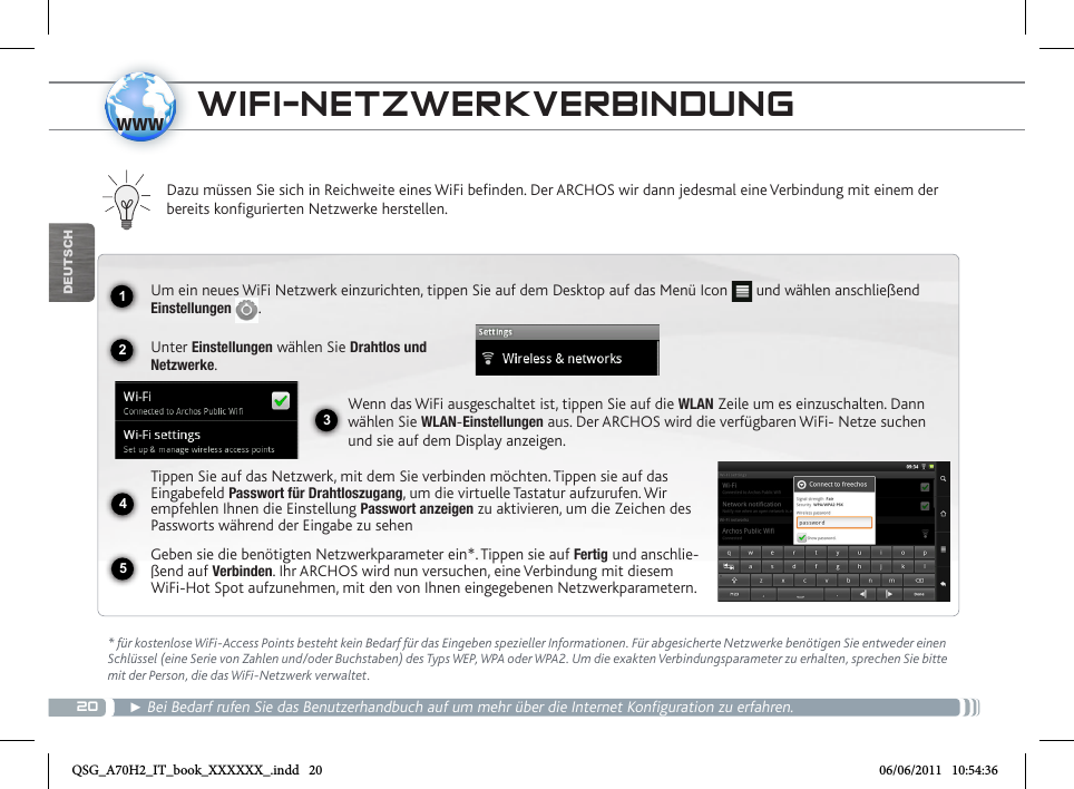 201234www5DEUTSCHWIFI-NETZWERKVERBINDUNG  * für kostenlose WiFi-Access Points besteht kein Bedarf für das Eingeben spezieller Informationen. Für abgesicherte Netzwerke benötigen Sie entweder einen Schlüssel (eine Serie von Zahlen und/oder Buchstaben) des Typs WEP, WPA oder WPA2. Um die exakten Verbindungsparameter zu erhalten, sprechen Sie bitte mit der Person, die das WiFi-Netzwerk verwaltet.► Bei Bedarf rufen Sie das Benutzerhandbuch auf um mehr über die Internet Konfiguration zu erfahren.Dazu müssen Sie sich in Reichweite eines WiFi befinden. Der ARCHOS wir dann jedesmal eine Verbindung mit einem der bereits konfigurierten Netzwerke herstellen.Um ein neues WiFi Netzwerk einzurichten, tippen Sie auf dem Desktop auf das Menü Icon   und wählen anschließend Einstellungen  .Unter Einstellungen wählen Sie Drahtlos und Netzwerke.Wenn das WiFi ausgeschaltet ist, tippen Sie auf die WLAN Zeile um es einzuschalten. Dann wählen Sie WLAN-Einstellungen aus. Der ARCHOS wird die verfügbaren WiFi- Netze suchen und sie auf dem Display anzeigen.Tippen Sie auf das Netzwerk, mit dem Sie verbinden möchten. Tippen sie auf das Eingabefeld Passwort für Drahtloszugang, um die virtuelle Tastatur aufzurufen. Wir empfehlen Ihnen die Einstellung Passwort anzeigen zu aktivieren, um die Zeichen des Passworts während der Eingabe zu sehenGeben sie die benötigten Netzwerkparameter ein*. Tippen sie auf Fertig und anschlie-ßend auf Verbinden. Ihr ARCHOS wird nun versuchen, eine Verbindung mit diesem WiFi-Hot Spot aufzunehmen, mit den von Ihnen eingegebenen Netzwerkparametern. QSG_A70H2_IT_book_XXXXXX_.indd   20 06/06/2011   10:54:36