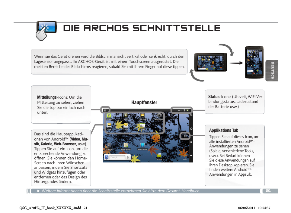 21▼DEUTSCHDIE ARCHOS SCHNITTSTELLE► Weitere Informationen über die Schnittstelle entnehmen Sie bitte dem Gesamt-Handbuch.Wenn sie das Gerät drehen wird die Bildschirmansicht vertikal oder senkrecht, durch den Lagesensor angepasst. Ihr ARCHOS-Gerät ist mit einem Touchscreen ausgerüstet. Die meisten Bereiche des Bildschirms reagieren, sobald Sie mit Ihrem Finger auf diese tippen. Mitteilungs-Icons: Um die Mitteilung zu sehen, ziehen Sie die top bar einfach nach unten.Status-Icons: (Uhrzeit, WiFi Ver-bindungsstatus, Ladezustand der Batterie usw.)Applikations TabTippen Sie auf dieses Icon, um alle installierten Android™- Anwendungen zu sehen (Spiele, verschiedene Tools, usw.). Bei Bedarf können Sie diese Anwendungen auf Ihren Desktop kopieren. Sie finden weitere Android™-Anwendungen in AppsLib.   HauptfensterDas sind die Hauptapplikati-onen von Android™ (Video, Mu-sik, Galerie, Web-Browser, usw). Tippen Sie auf ein Icon, um die entsprechende Anwendung zu öffnen. Sie können den Home-Screen nach Ihren Wünschen anpassen, indem Sie Shortcuts und Widgets hinzufügen oder entfernen oder das Design des Hintergundes ändern.QSG_A70H2_IT_book_XXXXXX_.indd   21 06/06/2011   10:54:37