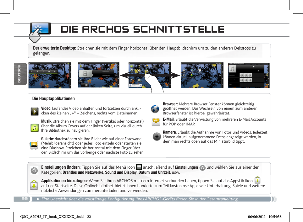 22DEUTSCH► Eine Übersicht über die vollständige Konfigurierung Ihres ARCHOS-Geräts finden Sie in der Gesamtanleitung.DIE ARCHOS SCHNITTSTELLEEinstellungen ändern: Tippen Sie auf das Menü Icon   anschließend auf Einstellungen  und wählen Sie aus einer der Kategorien: Drahtlos und Netzwerke, Sound und Display, Datum und Uhrzeit, usw.Applikationen hinzufügen: Wenn Sie Ihren ARCHOS mit dem Internet verbunden haben, tippen Sie auf das AppsLib Ikon  auf der Startseite. Diese Onlinebibliothek bietet Ihnen hunderte zum Teil kostenlose Apps wie Unterhaltung, Spiele und weitere nützliche Anwendungen zum herunterladen und verwenden.Video: laufendes Video anhalten und fortsetzen durch ankli-cken des kleinen „+“ – Zeichens, rechts vom Dateinamen.Musik: streichen sie mit dem Finger (vertikal oder horizontal) über die Album Covers auf der linken Seite, um visuell durch Ihre Bibliothek zu navigieren.Galerie: durchstöbern sie Ihre Bilder wie auf einer Fotowand (Mehrbilderansicht) oder jedes Foto einzeln oder starten sie eine Diashow. Streichen sie horizontal mit dem Finger über den Bildschirm um das vorherige oder nächste Foto zu sehen.Browser: Mehrere Browser Fenster können gleichzeitig geöffnet werden. Das Wechseln von einem zum anderen Browserfenster ist hierbei gewährleistet.E-Mail: Erlaubt die Verwaltung von mehreren E-Mail Accounts für POP oder IMAP.Kamera: Erlaubt die Aufnahme von Fotos und Videos. Jederzeit können aktuell aufgenommene Fotos angezeigt werden, in dem man rechts oben auf das Miniaturbild tippt.Die HauptapplikationenDer erweiterte Desktop: Streichen sie mit dem Finger horizontal über den Hauptbildschirm um zu den anderen Dekstops zu gelangen. QSG_A70H2_IT_book_XXXXXX_.indd   22 06/06/2011   10:54:38