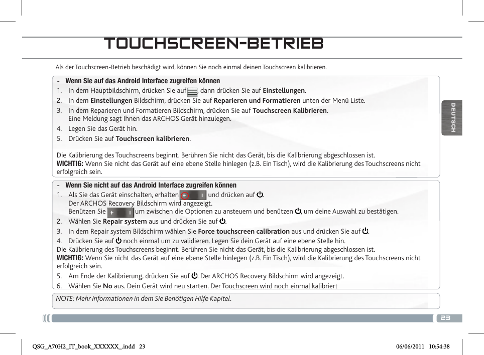 23DEUTSCHTOUCHSCREEN-BETRIEBAls der Touchscreen-Betrieb beschädigt wird, können Sie noch einmal deinen Touchscreen kalibrieren.  -Wenn Sie auf das Android Interface zugreifen können1.  In dem Hauptbildschirm, drücken Sie auf      , dann drücken Sie auf Einstellungen.2.  In dem Einstellungen Bildschirm, drücken Sie auf Reparieren und Formatieren unten der Menü Liste.3.  In dem Reparieren und Formatieren Bildschirm, drücken Sie auf Touchscreen Kalibrieren. Eine Meldung sagt Ihnen das ARCHOS Gerät hinzulegen.4.  Legen Sie das Gerät hin.5.  Drücken Sie auf Touchscreen kalibrieren.Die Kalibrierung des Touchscreens beginnt. Berühren Sie nicht das Gerät, bis die Kalibrierung abgeschlossen ist.WICHTIG: Wenn Sie nicht das Gerät auf eine ebene Stelle hinlegen (z.B. Ein Tisch), wird die Kalibrierung des Touchscreens nicht erfolgreich sein. -Wenn Sie nicht auf das Android Interface zugreifen können1.  Als Sie das Gerät einschalten, erhalten                und drücken auf  . Der ARCHOS Recovery Bildschirm wird angezeigt. Benützen Sie                um zwischen die Optionen zu ansteuern und benützen  , um deine Auswahl zu bestätigen.2.  Wählen Sie Repair system aus und drücken Sie auf  .3.  In dem Repair system Bildschirm wählen Sie Force touchscreen calibration aus und drücken Sie auf  .4.  Drücken Sie auf   noch einmal um zu validieren. Legen Sie dein Gerät auf eine ebene Stelle hin.Die Kalibrierung des Touchscreens beginnt. Berühren Sie nicht das Gerät, bis die Kalibrierung abgeschlossen ist.WICHTIG: Wenn Sie nicht das Gerät auf eine ebene Stelle hinlegen (z.B. Ein Tisch), wird die Kalibrierung des Touchscreens nicht erfolgreich sein.5.  Am Ende der Kalibrierung, drücken Sie auf  . Der ARCHOS Recovery Bildschirm wird angezeigt. 6.  Wählen Sie No aus. Dein Gerät wird neu starten. Der Touchscreen wird noch einmal kalibriertNOTE: Mehr Informationen in dem Sie Benötigen Hilfe Kapitel.QSG_A70H2_IT_book_XXXXXX_.indd   23 06/06/2011   10:54:38