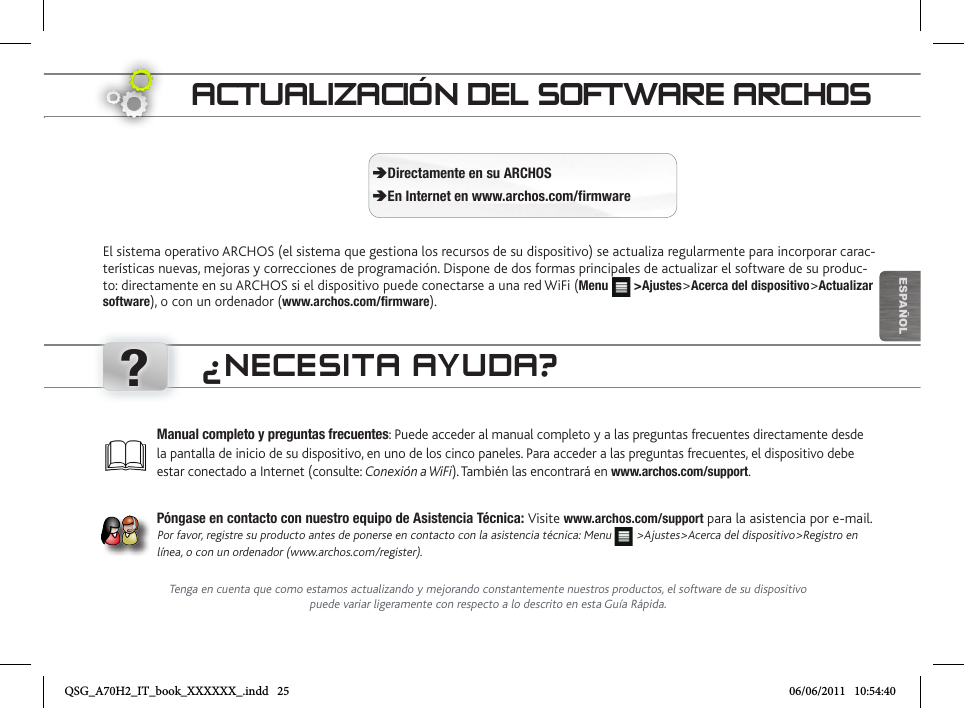 ?ESPAÑOLACTUALIZACIÓN DEL SOFTWARE ARCHOSEl sistema operativo ARCHOS (el sistema que gestiona los recursos de su dispositivo) se actualiza regularmente para incorporar carac-terísticas nuevas, mejoras y correcciones de programación. Dispone de dos formas principales de actualizar el software de su produc-to: directamente en su ARCHOS si el dispositivo puede conectarse a una red WiFi (Menu   &gt;Ajustes&gt;Acerca del dispositivo&gt;Actualizar software), o con un ordenador (www.archos.com/firmware). ÄDirectamente en su ARCHOS ÄEn Internet en www.archos.com/firmwareManual completo y preguntas frecuentes: Puede acceder al manual completo y a las preguntas frecuentes directamente desde la pantalla de inicio de su dispositivo, en uno de los cinco paneles. Para acceder a las preguntas frecuentes, el dispositivo debe estar conectado a Internet (consulte: Conexión a WiFi). También las encontrará en www.archos.com/support.Póngase en contacto con nuestro equipo de Asistencia Técnica: Visite www.archos.com/support para la asistencia por e-mail. Por favor, registre su producto antes de ponerse en contacto con la asistencia técnica: Menu   &gt;Ajustes&gt;Acerca del dispositivo&gt;Registro en línea, o con un ordenador (www.archos.com/register).¿NECESITA AYUDA?Tenga en cuenta que como estamos actualizando y mejorando constantemente nuestros productos, el software de su dispositivo puede variar ligeramente con respecto a lo descrito en esta Guía Rápida.QSG_A70H2_IT_book_XXXXXX_.indd   25 06/06/2011   10:54:40