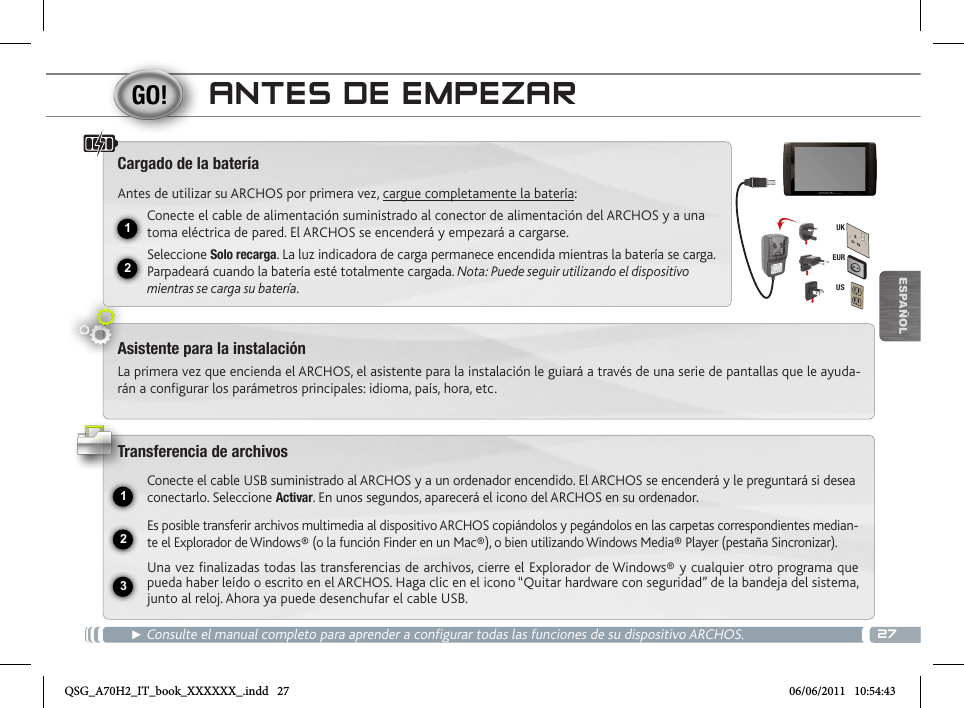 2712231EURUSUKESPAÑOLANTES DE EMPEZAR► Consulte el manual completo para aprender a configurar todas las funciones de su dispositivo ARCHOS.Cargado de la bateríaAntes de utilizar su ARCHOS por primera vez, cargue completamente la batería:Conecte el cable de alimentación suministrado al conector de alimentación del ARCHOS y a una toma eléctrica de pared. El ARCHOS se encenderá y empezará a cargarse. Seleccione Solo recarga. La luz indicadora de carga permanece encendida mientras la batería se carga. Parpadeará cuando la batería esté totalmente cargada. Nota: Puede seguir utilizando el dispositivo mientras se carga su batería.Asistente para la instalaciónLa primera vez que encienda el ARCHOS, el asistente para la instalación le guiará a través de una serie de pantallas que le ayuda-rán a configurar los parámetros principales: idioma, país, hora, etc.Transferencia de archivosConecte el cable USB suministrado al ARCHOS y a un ordenador encendido. El ARCHOS se encenderá y le preguntará si desea conectarlo. Seleccione Activar. En unos segundos, aparecerá el icono del ARCHOS en su ordenador.Es posible transferir archivos multimedia al dispositivo ARCHOS copiándolos y pegándolos en las carpetas correspondientes median-te el Explorador de Windows® (o la función Finder en un Mac®), o bien utilizando Windows Media® Player (pestaña Sincronizar).Una vez finalizadas todas las transferencias de archivos, cierre el Explorador de Windows® y cualquier otro programa que pueda haber leído o escrito en el ARCHOS. Haga clic en el icono “Quitar hardware con seguridad” de la bandeja del sistema, junto al reloj. Ahora ya puede desenchufar el cable USB.QSG_A70H2_IT_book_XXXXXX_.indd   27 06/06/2011   10:54:43