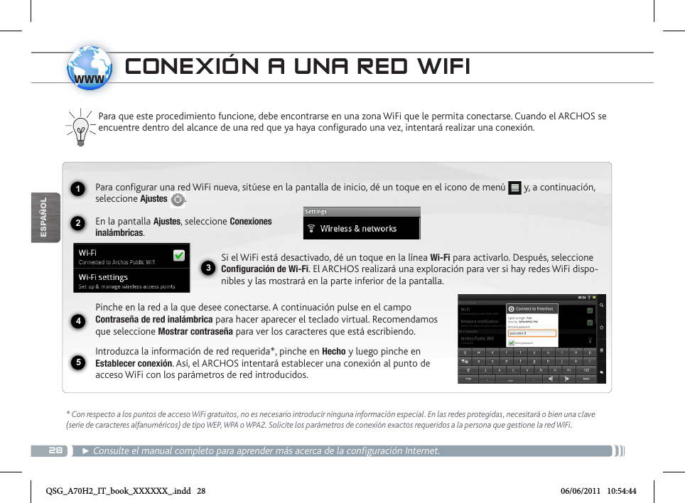 281234www5ESPAÑOLCONEXIÓN A UNA RED WIFI* Con respecto a los puntos de acceso WiFi gratuitos, no es necesario introducir ninguna información especial. En las redes protegidas, necesitará o bien una clave (serie de caracteres alfanuméricos) de tipo WEP, WPA o WPA2. Solicite los parámetros de conexión exactos requeridos a la persona que gestione la red WiFi.► Consulte el manual completo para aprender más acerca de la configuración Internet.Para que este procedimiento funcione, debe encontrarse en una zona WiFi que le permita conectarse. Cuando el ARCHOS se encuentre dentro del alcance de una red que ya haya configurado una vez, intentará realizar una conexión.Para configurar una red WiFi nueva, sitúese en la pantalla de inicio, dé un toque en el icono de menú   y, a continuación, seleccione Ajustes .  En la pantalla Ajustes, seleccione Conexiones  inalámbricas.Si el WiFi está desactivado, dé un toque en la línea Wi-Fi para activarlo. Después, seleccione Configuración de Wi-Fi. El ARCHOS realizará una exploración para ver si hay redes WiFi dispo-nibles y las mostrará en la parte inferior de la pantalla.Pinche en la red a la que desee conectarse. A continuación pulse en el campo Contraseña de red inalámbrica para hacer aparecer el teclado virtual. Recomendamos que seleccione Mostrar contraseña para ver los caracteres que está escribiendo.Introduzca la información de red requerida*, pinche en Hecho y luego pinche en Establecer conexión. Así, el ARCHOS intentará establecer una conexión al punto de acceso WiFi con los parámetros de red introducidos.QSG_A70H2_IT_book_XXXXXX_.indd   28 06/06/2011   10:54:44