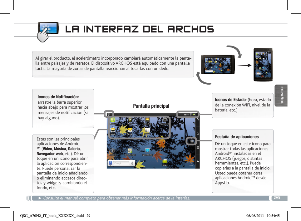 29▼ESPAÑOLLA INTERFAZ DEL ARCHOS► Consulte el manual completo para obtener más información acerca de la interfaz.Pantalla principalAl girar el producto, el acelerómetro incorporado cambiará automáticamente la panta-lla entre paisajes y de retratos. El dispositivo ARCHOS está equipado con una pantalla táctil. La mayoría de zonas de pantalla reaccionan al tocarlas con un dedo.Iconos de Notificación: arrastre la barra superior hacia abajo para mostrar los mensajes de notificación (si hay alguno).Iconos de Estado: (hora, estado de la conexión WiFi, nivel de la batería, etc.)Pestaña de aplicacionesDé un toque en este icono para mostrar todas las aplicaciones Android™ instaladas en el ARCHOS (juegos, distintas herramientas, etc.). Puede copiarlas a la pantalla de inicio. Usted puede obtener otras aplicaciones Android™ desde AppsLib.   Estas son las principales aplicaciones de Android ™ (Video, Música, Galería, Navegador web, etc). Dé un toque en un icono para abrir la aplicación correspondien-te. Puede personalizar la pantalla de inicio añadiendo o eliminando accesos direc-tos y widgets, cambiando el fondo, etc.QSG_A70H2_IT_book_XXXXXX_.indd   29 06/06/2011   10:54:45