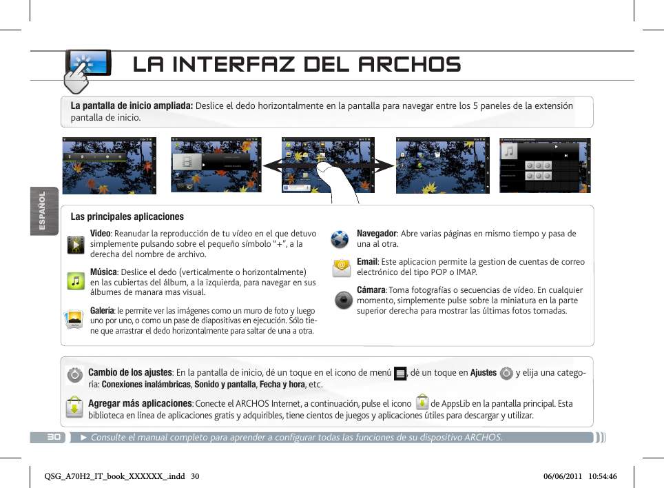 30ESPAÑOL► Consulte el manual completo para aprender a configurar todas las funciones de su dispositivo ARCHOS.LA INTERFAZ DEL ARCHOSCambio de los ajustes: En la pantalla de inicio, dé un toque en el icono de menú  , dé un toque en Ajustes  y elija una catego-ría: Conexiones inalámbricas, Sonido y pantalla, Fecha y hora, etc.Agregar más aplicaciones: Conecte el ARCHOS Internet, a continuación, pulse el icono  de AppsLib en la pantalla principal. Esta biblioteca en línea de aplicaciones gratis y adquiribles, tiene cientos de juegos y aplicaciones útiles para descargar y utilizar.Video: Reanudar la reproducción de tu vídeo en el que detuvo simplemente pulsando sobre el pequeño símbolo “+”, a la derecha del nombre de archivo.Música: Deslice el dedo (verticalmente o horizontalmente) en las cubiertas del álbum, a la izquierda, para navegar en sus álbumes de manara mas visual.Galería: le permite ver las imágenes como un muro de foto y luego uno por uno, o como un pase de diapositivas en ejecución. Sólo tie-ne que arrastrar el dedo horizontalmente para saltar de una a otra.Navegador: Abre varias páginas en mismo tiempo y pasa de una al otra.Email: Este aplicacion permite la gestion de cuentas de correo electrónico del tipo POP o IMAP.Cámara: Toma fotografías o secuencias de vídeo. En cualquier momento, simplemente pulse sobre la miniatura en la parte superior derecha para mostrar las últimas fotos tomadas.Las principales aplicacionesLa pantalla de inicio ampliada: Deslice el dedo horizontalmente en la pantalla para navegar entre los 5 paneles de la extensión pantalla de inicio. QSG_A70H2_IT_book_XXXXXX_.indd   30 06/06/2011   10:54:46