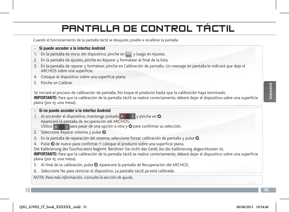 31ESPAÑOLPANTALLA DE CONTROL TÁCTILCuando el funcionamiento de la pantalla táctil se desajuste, pruebe a recalibrar la pantalla.  -Si puede acceder a la interfaz Android1.  En la pantalla de inicio del dispositivo, pinche en        y luego en Ajustes.2.  En la pantalla de ajustes, pinche en Reparar y formatear al nal de la lista.3.  En la pantalla de reparar y formatear, pinche en Calibración de pantalla. Un mensaje en pantalla le indicará que deje el ARCHOS sobre una supercie.4.  Coloque el dispositivo sobre una supercie plana.5.  Pinche en Calibrar.Se iniciará el proceso de calibración de pantalla. No toque el producto hasta que la calibración haya terminado.IMPORTANTE: Para que la calibración de la pantalla táctil se realice correctamente, deberá dejar el dispositivo sobre una supercie plana (por ej. una mesa). -Si no puede acceder a la interfaz Android1.  Al encender el dispositivo, mantenga pulsado                y pinche en  . Aparecerá la pantalla de recuperación del ARCHOS. Utilice                para pasar de una opción a otra y   para conrmar su selección.2.  Seleccione Reparar sistema y pulse  .3.  En la pantalla de reparación del sistema, seleccione Forzar calibración de pantalla y pulse  .4.  Pulse   de nuevo para conrmar. Y coloque el producto sobre una supercie plana.Die Kalibrierung des Touchscreens beginnt. Berühren Sie nicht das Gerät, bis die Kalibrierung abgeschlossen ist.IMPORTANTE: Para que la calibración de la pantalla táctil se realice correctamente, deberá dejar el dispositivo sobre una supercie plana (por ej. una mesa).5.  Al nal de la calibración, pulse  . Aparecerá la pantalla de Recuperación del ARCHOS. 6.  Seleccione No para reiniciar el dispositivo. La pantalla táctil ya está calibrada.NOTA: Para más información, consulte la sección de ayuda.QSG_A70H2_IT_book_XXXXXX_.indd   31 06/06/2011   10:54:46