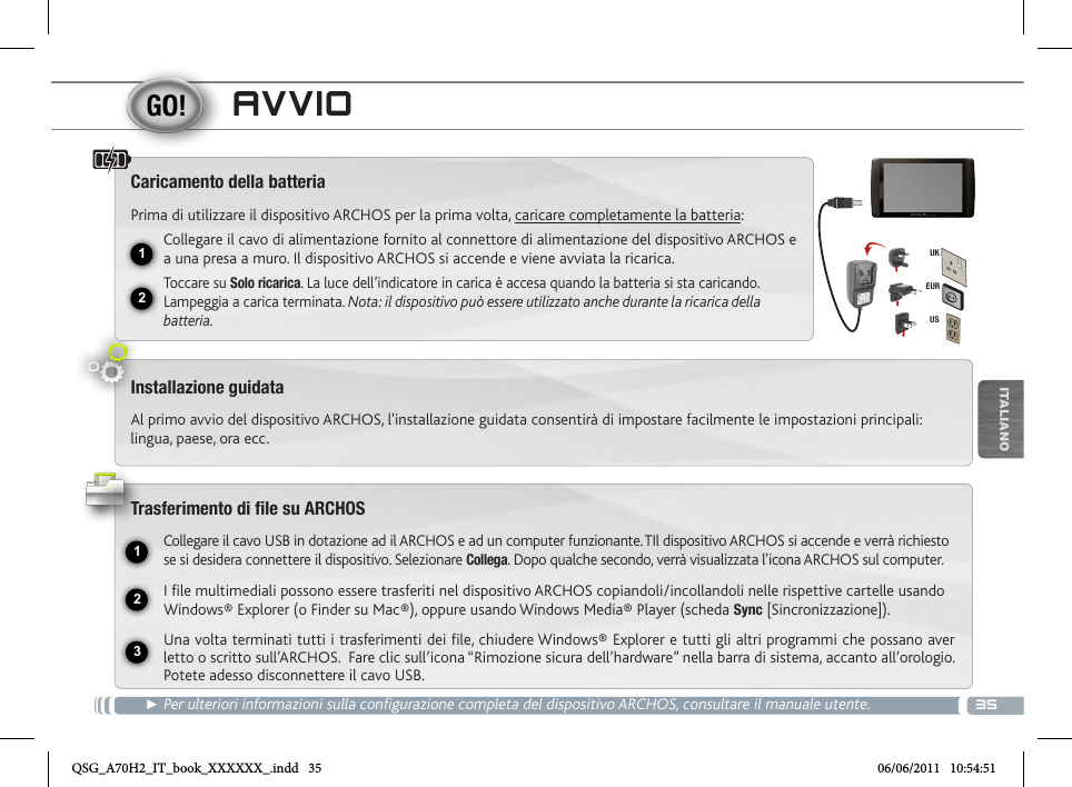 3512231EURUSUKITALIANOAVVIO► Per ulteriori informazioni sulla configurazione completa del dispositivo ARCHOS, consultare il manuale utente.Caricamento della batteriaPrima di utilizzare il dispositivo ARCHOS per la prima volta, caricare completamente la batteria:Collegare il cavo di alimentazione fornito al connettore di alimentazione del dispositivo ARCHOS e a una presa a muro. Il dispositivo ARCHOS si accende e viene avviata la ricarica. Toccare su Solo ricarica. La luce dell’indicatore in carica è accesa quando la batteria si sta caricando. Lampeggia a carica terminata. Nota: il dispositivo può essere utilizzato anche durante la ricarica della batteria.Installazione guidataAl primo avvio del dispositivo ARCHOS, l&apos;installazione guidata consentirà di impostare facilmente le impostazioni principali: lingua, paese, ora ecc.Trasferimento di file su ARCHOSCollegare il cavo USB in dotazione ad il ARCHOS e ad un computer funzionante. TIl dispositivo ARCHOS si accende e verrà richiesto se si desidera connettere il dispositivo. Selezionare Collega. Dopo qualche secondo, verrà visualizzata l&apos;icona ARCHOS sul computer.I file multimediali possono essere trasferiti nel dispositivo ARCHOS copiandoli/incollandoli nelle rispettive cartelle usando Windows® Explorer (o Finder su Mac®), oppure usando Windows Media® Player (scheda Sync [Sincronizzazione]).Una volta terminati tutti i trasferimenti dei file, chiudere Windows® Explorer e tutti gli altri programmi che possano aver letto o scritto sull’ARCHOS.  Fare clic sull’icona “Rimozione sicura dell’hardware” nella barra di sistema, accanto all’orologio. Potete adesso disconnettere il cavo USB.QSG_A70H2_IT_book_XXXXXX_.indd   35 06/06/2011   10:54:51