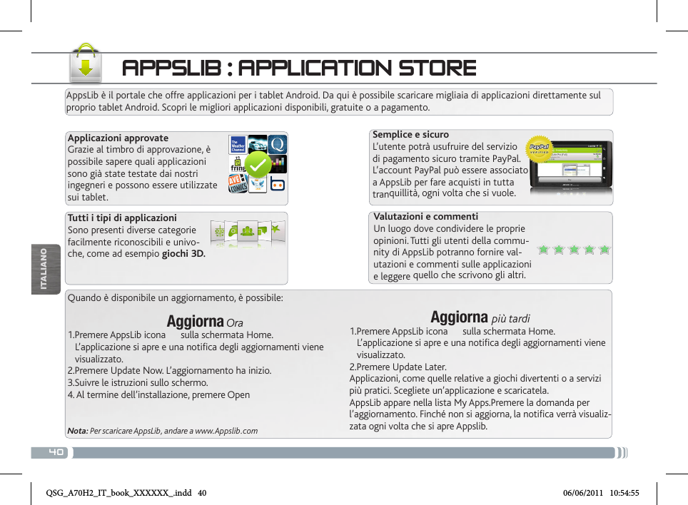 40Aggiorna Ora1.Premere AppsLib icona      sulla schermata Home.   L’applicazione si apre e una notifica degli aggiornamenti viene          visualizzato.2.Premere Update Now. L’aggiornamento ha inizio.3.Suivre le istruzioni sullo schermo.4. Al termine dell’installazione, premere OpenNota: Per scaricare AppsLib, andare a www.Appslib.comAggiorna più tardi1.Premere AppsLib icona      sulla schermata Home.   L’applicazione si apre e una notifica degli aggiornamenti viene       visualizzato.2.Premere Update Later.  Applicazioni, come quelle relative a giochi divertenti o a servizi più pratici. Scegliete un’applicazione e scaricatela. AppsLib appare nella lista My Apps.Premere la domanda per l’aggiornamento. Finché non si aggiorna, la notifica verrà visualiz-zata ogni volta che si apre Appslib.APPSLIB : APPLICATION STOREAppsLib è il portale che offre applicazioni per i tablet Android. Da qui è possibile scaricare migliaia di applicazioni direttamente sul proprio tablet Android. Scopri le migliori applicazioni disponibili, gratuite o a pagamento.Applicazioni approvateGrazie al timbro di approvazione, è possibile sapere quali applicazioni sono già state testate dai nostri ingegneri e possono essere utilizzate sui tablet.Semplice e sicuroL’utente potrà usufruire del servizio di pagamento sicuro tramite PayPal. L’account PayPal può essere associato a AppsLib per fare acquisti in tutta tranquillità, ogni volta che si vuole.Valutazioni e commentiUn luogo dove condividere le proprie opinioni. Tutti gli utenti della commu-nity di AppsLib potranno fornire val-utazioni e commenti sulle applicazioni e leggere quello che scrivono gli altri.Tutti i tipi di applicazioniSono presenti diverse categorie facilmente riconoscibili e univo-che, come ad esempio giochi 3D.Quando è disponibile un aggiornamento, è possibile:ITALIANOQSG_A70H2_IT_book_XXXXXX_.indd   40 06/06/2011   10:54:55