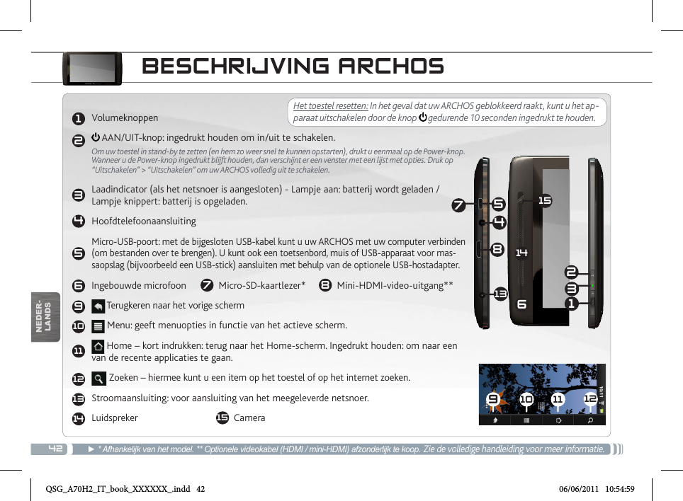 4212345691011121314910 11 1213245678131415NEDER-LANDSBESCHRIJVING ARCHOS► * Afhankelijk van het model. ** Optionele videokabel (HDMI / mini-HDMI) afzonderlijk te koop. Zie de volledige handleiding voor meer informatie.Het toestel resetten: In het geval dat uw ARCHOS geblokkeerd raakt, kunt u het ap-paraat uitschakelen door de knop   gedurende 10 seconden ingedrukt te houden. Volumeknoppen  AAN/UIT-knop: ingedrukt houden om in/uit te schakelen.Om uw toestel in stand-by te zetten (en hem zo weer snel te kunnen opstarten), drukt u eenmaal op de Power-knop. Wanneer u de Power-knop ingedrukt blijft houden, dan verschijnt er een venster met een lijst met opties. Druk op “Uitschakelen” &gt; “Uitschakelen” om uw ARCHOS volledig uit te schakelen.   Laadindicator (als het netsnoer is aangesloten) - Lampje aan: batterij wordt geladen / Lampje knippert: batterij is opgeladen.HoofdtelefoonaansluitingMicro-USB-poort: met de bijgesloten USB-kabel kunt u uw ARCHOS met uw computer verbinden (om bestanden over te brengen). U kunt ook een toetsenbord, muis of USB-apparaat voor mas-saopslag (bijvoorbeeld een USB-stick) aansluiten met behulp van de optionele USB-hostadapter.Ingebouwde microfoon    7  Micro-SD-kaartlezer*      8  Mini-HDMI-video-uitgang** Terugkeren naar het vorige scherm Menu: geeft menuopties in functie van het actieve scherm. Home – kort indrukken: terug naar het Home-scherm. Ingedrukt houden: om naar een van de recente applicaties te gaan. Zoeken – hiermee kunt u een item op het toestel of op het internet zoeken.Stroomaansluiting: voor aansluiting van het meegeleverde netsnoer.   Luidspreker           15  CameraQSG_A70H2_IT_book_XXXXXX_.indd   42 06/06/2011   10:54:59