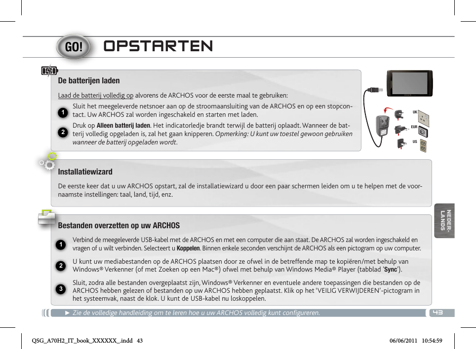 4312231EURUSUKNEDER-LANDSOPSTARTEN► Zie de volledige handleiding om te leren hoe u uw ARCHOS volledig kunt configureren.De batteren ladenLaad de batterij volledig op alvorens de ARCHOS voor de eerste maal te gebruiken:Sluit het meegeleverde netsnoer aan op de stroomaansluiting van de ARCHOS en op een stopcon-tact. Uw ARCHOS zal worden ingeschakeld en starten met laden. Druk op Alleen batterij laden. Het indicatorledje brandt terwijl de batterij oplaadt. Wanneer de bat-terij volledig opgeladen is, zal het gaan knipperen. Opmerking: U kunt uw toestel gewoon gebruiken wanneer de batterij opgeladen wordt.InstallatiewizardDe eerste keer dat u uw ARCHOS opstart, zal de installatiewizard u door een paar schermen leiden om u te helpen met de voor-naamste instellingen: taal, land, tijd, enz. Bestanden overzetten op uw ARCHOSVerbind de meegeleverde USB-kabel met de ARCHOS en met een computer die aan staat. De ARCHOS zal worden ingeschakeld en vragen of u wilt verbinden. Selecteert u Koppelen. Binnen enkele seconden verschijnt de ARCHOS als een pictogram op uw computer.U kunt uw mediabestanden op de ARCHOS plaatsen door ze ofwel in de betreffende map te kopiëren/met behulp van Windows® Verkenner (of met Zoeken op een Mac®) ofwel met behulp van Windows Media® Player (tabblad &apos;Sync&apos;).Sluit, zodra alle bestanden overgeplaatst zijn, Windows® Verkenner en eventuele andere toepassingen die bestanden op de ARCHOS hebben gelezen of bestanden op uw ARCHOS hebben geplaatst. Klik op het ‘VEILIG VERWIJDEREN’-pictogram in het systeemvak, naast de klok. U kunt de USB-kabel nu loskoppelen.QSG_A70H2_IT_book_XXXXXX_.indd   43 06/06/2011   10:54:59