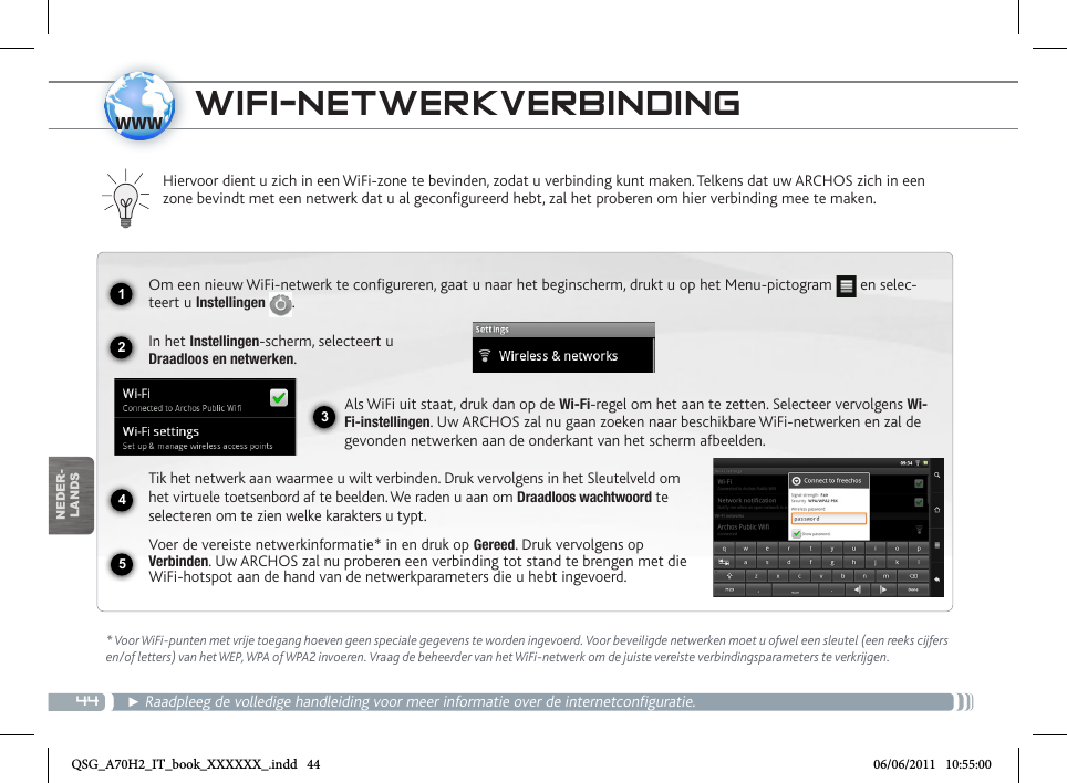 441234www5NEDER-LANDSWIFI-NETWERKVERBINDING  * Voor WiFi-punten met vrije toegang hoeven geen speciale gegevens te worden ingevoerd. Voor beveiligde netwerken moet u ofwel een sleutel (een reeks cijfers en/of letters) van het WEP, WPA of WPA2 invoeren. Vraag de beheerder van het WiFi-netwerk om de juiste vereiste verbindingsparameters te verkrijgen.► Raadpleeg de volledige handleiding voor meer informatie over de internetconfiguratie.Hiervoor dient u zich in een WiFi-zone te bevinden, zodat u verbinding kunt maken. Telkens dat uw ARCHOS zich in een zone bevindt met een netwerk dat u al geconfigureerd hebt, zal het proberen om hier verbinding mee te maken.Om een nieuw WiFi-netwerk te configureren, gaat u naar het beginscherm, drukt u op het Menu-pictogram   en selec-teert u Instellingen  .  In het Instellingen-scherm, selecteert u  Draadloos en netwerken.Als WiFi uit staat, druk dan op de Wi-Fi-regel om het aan te zetten. Selecteer vervolgens Wi-Fi-instellingen. Uw ARCHOS zal nu gaan zoeken naar beschikbare WiFi-netwerken en zal de gevonden netwerken aan de onderkant van het scherm afbeelden.Tik het netwerk aan waarmee u wilt verbinden. Druk vervolgens in het Sleutelveld om het virtuele toetsenbord af te beelden. We raden u aan om Draadloos wachtwoord te selecteren om te zien welke karakters u typt.Voer de vereiste netwerkinformatie* in en druk op Gereed. Druk vervolgens op Verbinden. Uw ARCHOS zal nu proberen een verbinding tot stand te brengen met die WiFi-hotspot aan de hand van de netwerkparameters die u hebt ingevoerd.QSG_A70H2_IT_book_XXXXXX_.indd   44 06/06/2011   10:55:00