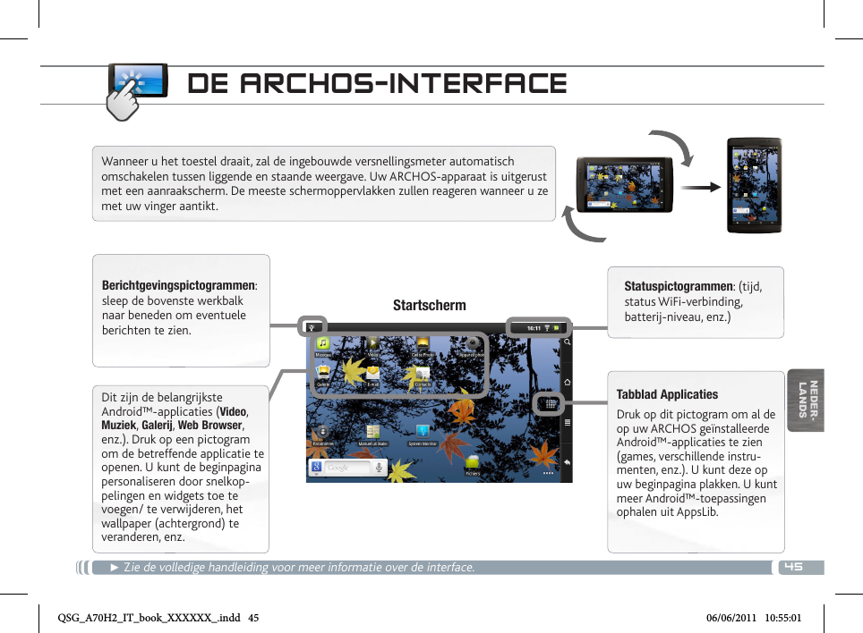 45▼NEDER-LANDSDE ARCHOS-INTERFACE► Zie de volledige handleiding voor meer informatie over de interface.Wanneer u het toestel draait, zal de ingebouwde versnellingsmeter automatisch omschakelen tussen liggende en staande weergave. Uw ARCHOS-apparaat is uitgerust met een aanraakscherm. De meeste schermoppervlakken zullen reageren wanneer u ze met uw vinger aantikt.Berichtgevingspictogrammen: sleep de bovenste werkbalk naar beneden om eventuele berichten te zien.Statuspictogrammen: (tijd, status WiFi-verbinding, batterij-niveau, enz.)Tabblad Applicaties Druk op dit pictogram om al de op uw ARCHOS geïnstalleerde Android™-applicaties te zien (games, verschillende instru-menten, enz.). U kunt deze op uw beginpagina plakken. U kunt meer Android™-toepassingen ophalen uit AppsLib.   StartschermDit zijn de belangrijkste Android™-applicaties (Video, Muziek, Galerij, Web Browser, enz.). Druk op een pictogram om de betreffende applicatie te openen. U kunt de beginpagina personaliseren door snelkop-pelingen en widgets toe te voegen/ te verwijderen, het wallpaper (achtergrond) te veranderen, enz.QSG_A70H2_IT_book_XXXXXX_.indd   45 06/06/2011   10:55:01