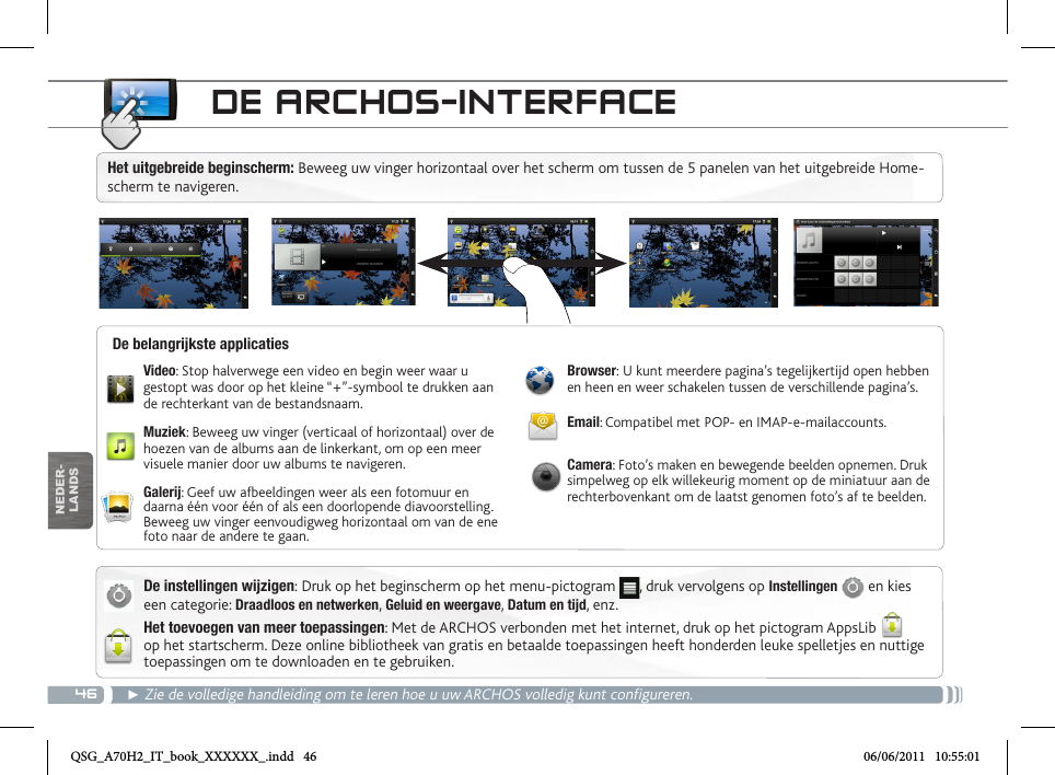 46NEDER-LANDSDE ARCHOS-INTERFACEDe instellingen wijzigen: Druk op het beginscherm op het menu-pictogram  , druk vervolgens op Instellingen   en kies een categorie: Draadloos en netwerken, Geluid en weergave, Datum en tijd, enz.Het toevoegen van meer toepassingen: Met de ARCHOS verbonden met het internet, druk op het pictogram AppsLib  op het startscherm. Deze online bibliotheek van gratis en betaalde toepassingen heeft honderden leuke spelletjes en nuttige toepassingen om te downloaden en te gebruiken.► Zie de volledige handleiding om te leren hoe u uw ARCHOS volledig kunt configureren.Video: Stop halverwege een video en begin weer waar u gestopt was door op het kleine “+”-symbool te drukken aan de rechterkant van de bestandsnaam.Muziek: Beweeg uw vinger (verticaal of horizontaal) over de hoezen van de albums aan de linkerkant, om op een meer visuele manier door uw albums te navigeren.Galerij: Geef uw afbeeldingen weer als een fotomuur en daarna één voor één of als een doorlopende diavoorstelling. Beweeg uw vinger eenvoudigweg horizontaal om van de ene foto naar de andere te gaan.Browser: U kunt meerdere pagina’s tegelijkertijd open hebben en heen en weer schakelen tussen de verschillende pagina’s.Email: Compatibel met POP- en IMAP-e-mailaccounts.Camera: Foto’s maken en bewegende beelden opnemen. Druk simpelweg op elk willekeurig moment op de miniatuur aan de rechterbovenkant om de laatst genomen foto’s af te beelden.De belangrijkste applicatiesHet uitgebreide beginscherm: Beweeg uw vinger horizontaal over het scherm om tussen de 5 panelen van het uitgebreide Home-scherm te navigeren. QSG_A70H2_IT_book_XXXXXX_.indd   46 06/06/2011   10:55:01