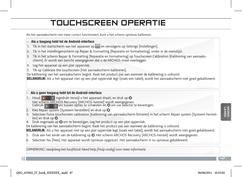 47NEDER-LANDSTOUCHSCREEN OPERATIEAls het aanraakscherm niet meer correct functioneert, kunt u het scherm opnieuw kalibreren.  -Als u toegang hebt tot de Android-interface1.  Tik in het startscherm van het apparaat op       en vervolgens op Settings [Instellingen].2.  Tik in het instellingenscherm op Repair &amp; Formatting [Reparatie en formattering], onder in de menulijst.3.  Tik in het scherm Repair &amp; Formatting [Reparatie en formattering] op Touchscreen Calibration [Kalibrering van aanraaks-cherm]. Er wordt een bericht weergegeven dat u de ARCHOS moet neerleggen.4.  Leg het apparaat op een plat oppervlak.5.  Tik op Calibrate the touchscreen [Het aanraakscherm kalibreren].De kalibrering van het aanraakscherm begint. Raak het product pas aan wanneer de kalibrering is voltooid.BELANGRIJK: Als u het apparaat niet op een plat oppervlak legt (zoals een tabel), wordt het aanraakscherm niet goed gekalibreerd. -Als u geen toegang hebt tot de Android-interface1.  Houd                 ingedrukt terwijl u het apparaat draait, en druk op  . Het scherm ARCHOS Recovery [ARCHOS-herstel] wordt weergegeven. Gebruik                om tussen opties te schakelen en   om uw selectie te bevestigen.2.  Kies Repair system [Systeem herstellen] en druk op  .3.  Selecteer Force touchscreen calibration [Kalibrering van aanraakscherm forceren] in het scherm Repair system [Systeem herstel-len] en druk op  .4.  Druk nogmaals op   om te bevestigen. Leg het product op een plat oppervlak.De kalibrering van het aanraakscherm begint. Raak het product pas aan wanneer de kalibrering is voltooid.BELANGRIJK: Als u het apparaat niet op een plat oppervlak legt (zoals een tabel), wordt het aanraakscherm niet goed gekalibreerd.5.  Druk aan het einde van de kalibrering op  . Het scherm ARCHOS Recovery [ARCHOS-herstel] wordt weergegeven. 6.  Selecteer No [Nee]. Het apparaat wordt opnieuw opgestart. Het aanraakscherm is nu opnieuw gekalibreerd.OPMERKING: raadpleeg het hoofdstuk Need help [Hulp nodig] voor meer informatie.QSG_A70H2_IT_book_XXXXXX_.indd   47 06/06/2011   10:55:02