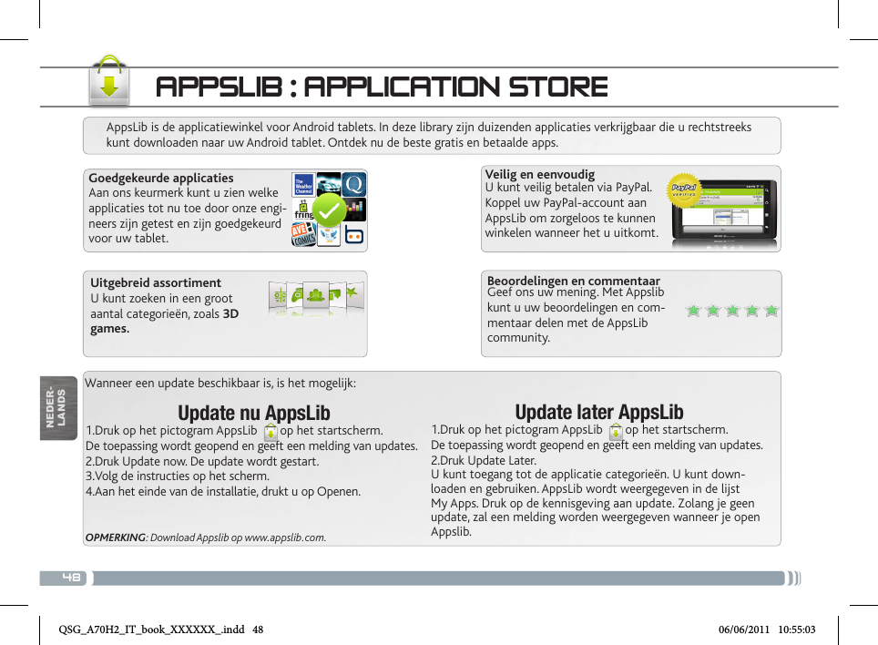 48Wanneer een update beschikbaar is, is het mogelijk:Update nu AppsLib1.Druk op het pictogram AppsLib  op het startscherm.De toepassing wordt geopend en geeft een melding van updates.2.Druk Update now. De update wordt gestart.3.Volg de instructies op het scherm.4.Aan het einde van de installatie, drukt u op Openen.OPMERKING: Download Appslib op www.appslib.com.APPSLIB : APPLICATION STOREAppsLib is de applicatiewinkel voor Android tablets. In deze library zijn duizenden applicaties verkrijgbaar die u rechtstreeks kunt downloaden naar uw Android tablet. Ontdek nu de beste gratis en betaalde apps.Goedgekeurde applicatiesAan ons keurmerk kunt u zien welke applicaties tot nu toe door onze engi-neers zijn getest en zijn goedgekeurd voor uw tablet.Veilig en eenvoudigU kunt veilig betalen via PayPal. Koppel uw PayPal-account aan AppsLib om zorgeloos te kunnen winkelen wanneer het u uitkomt.Update later AppsLib1.Druk op het pictogram AppsLib  op het startscherm.De toepassing wordt geopend en geeft een melding van updates.2.Druk Update Later. U kunt toegang tot de applicatie categorieën. U kunt down-loaden en gebruiken. AppsLib wordt weergegeven in de lijst My Apps. Druk op de kennisgeving aan update. Zolang je geen update, zal een melding worden weergegeven wanneer je open Appslib.Beoordelingen en commentaarGeef ons uw mening. Met Appslib kunt u uw beoordelingen en com-mentaar delen met de AppsLib community.Uitgebreid assortimentU kunt zoeken in een groot aantal categorieën, zoals 3D games.NEDER-LANDSQSG_A70H2_IT_book_XXXXXX_.indd   48 06/06/2011   10:55:03
