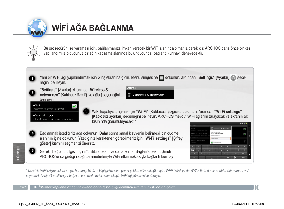 521234www5TÜRKÇEWİFİ AĞA BAĞLANMABu prosedürün işe yaraması için, bağlanmanıza imkan verecek bir WiFi alanında olmanız gereklidir. ARCHOS daha önce bir kez yapılandırmış olduğunuz bir ağın kapsama alanında bulunduğunda, bağlantı kurmayı deneyecektir.* Ücretsiz WiFi erişim noktaları için herhangi bir özel bilgi girilmesine gerek yoktur. Güvenli ağlar için, WEP, WPA ya da WPA2 türünde bir anahtar (bir numara ve/veya harf dizisi). Gerekli doğru bağlantı parametrelerini edinmek için WiFi ağ yöneticisine danışın.► İnternet yapılandırması hakkında daha fazla bilgi edinmek için tam El Kitabına bakın.Yeni bir WiFi ağı yapılandırmak için Giriş ekranına gidin, Menü simgesine   dokunun, ardından “Settings” [Ayarlar]   seçe-neğini belirleyin.   “Settings” [Ayarlar] ekranında “Wireless &amp; networksw” [Kablosuz özelliği ve ağlar] seçeneğini belirleyin.WiFi kapalıysa, açmak için “Wi-Fi” [Kablosuz] çizgisine dokunun. Ardından “Wi-Fi settings” [Kablosuz ayarları] seçeneğini belirleyin. ARCHOS mevcut WiFi ağlarını tarayacak ve ekranın alt kısmında görüntüleyecektir.  Bağlanmak istediğiniz ağa dokunun. Daha sonra sanal klavyenin belirmesi için düğme alanının içine dokunun. Yazdığınız karakterleri görebilmeniz için “Wi-Fi settings” [Şifreyi göster] kısmını seçmenizi öneririz.  Gerekli bağlantı bilgisini girin*. ‘Bitti’a basın ve daha sonra ‘Bağlan’a basın. Şimdi ARCHOS&apos;unuz girdiğiniz ağ parametreleriyle WiFi etkin noktasıyla bağlantı kurmayı QSG_A70H2_IT_book_XXXXXX_.indd   52 06/06/2011   10:55:08