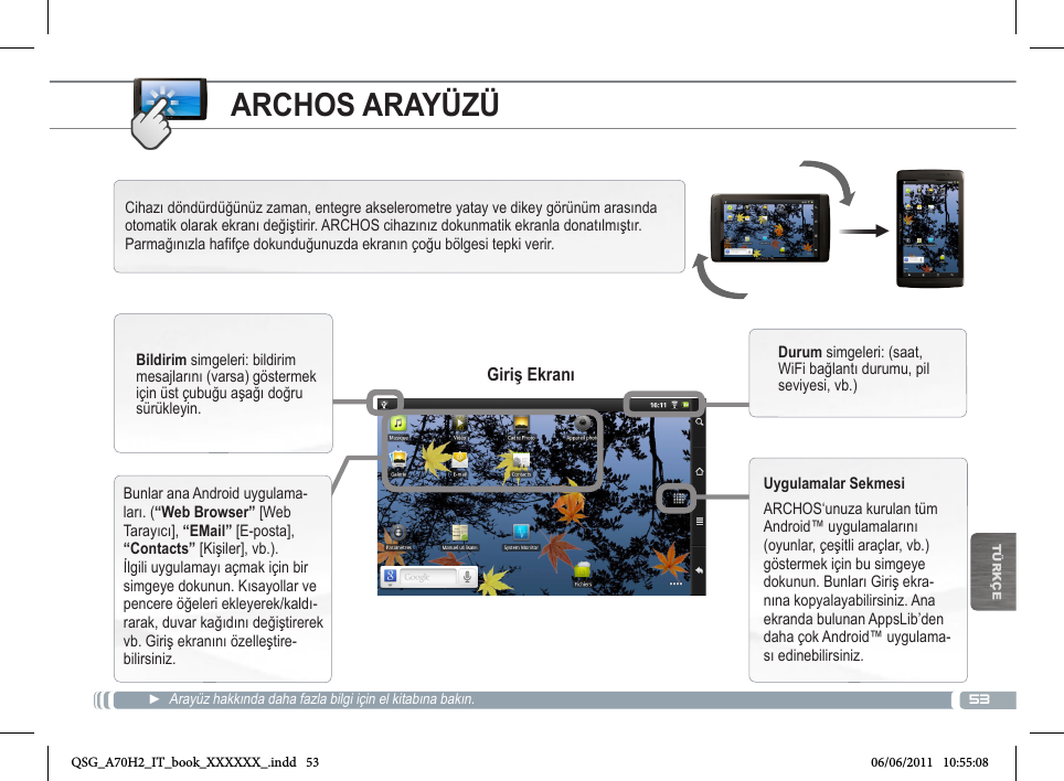 53▼TÜRKÇEARCHOS ARAYÜZÜ►  Arayüz hakkında daha fazla bilgi için el kitabına bakın.Cihazı döndürdüğünüz zaman, entegre akselerometre yatay ve dikey görünüm arasında otomatik olarak ekranı değiştirir. ARCHOS cihazınız dokunmatik ekranla donatılmıştır. Parmağınızla hafifçe dokunduğunuzda ekranın çoğu bölgesi tepki verir.Bunlar ana Android uygulama-ları. (“Web Browser” [Web Tarayıcı], “EMail” [E-posta], “Contacts” [Kişiler], vb.). İlgili uygulamayı açmak için bir simgeye dokunun. Kısayollar ve pencere öğeleri ekleyerek/kaldı-rarak, duvar kağıdını değiştirerek vb. Giriş ekranını özelleştire-bilirsiniz.Bildirim simgeleri: bildirim mesajlarını (varsa) göstermek için üst çubuğu aşağı doğru sürükleyin.Durum simgeleri: (saat, WiFi bağlantı durumu, pil seviyesi, vb.)Uygulamalar SekmesiARCHOS‘unuza kurulan tüm Android™ uygulamalarını (oyunlar, çeşitli araçlar, vb.) göstermek için bu simgeye dokunun. Bunları Giriş ekra-nına kopyalayabilirsiniz. Ana ekranda bulunan AppsLib’den daha çok Android™ uygulama-sı edinebilirsiniz.Giriş EkranıQSG_A70H2_IT_book_XXXXXX_.indd   53 06/06/2011   10:55:08