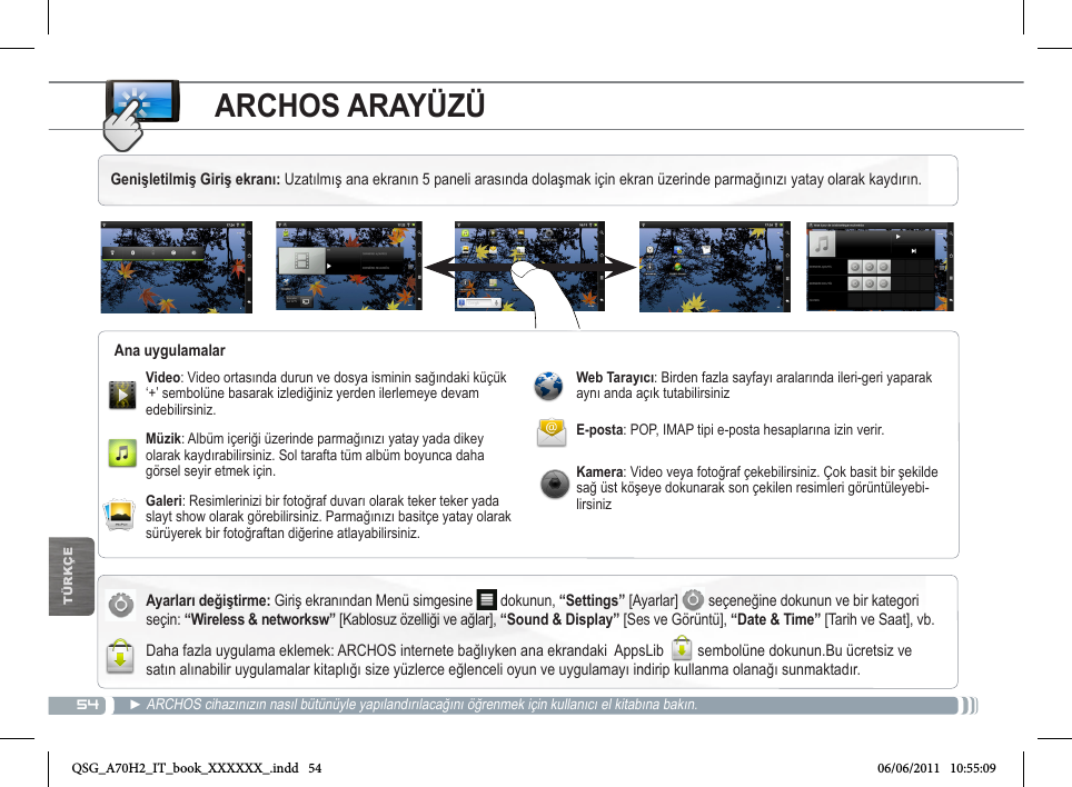 54TÜRKÇEARCHOS ARAYÜZÜAyarları değiştirme: Giriş ekranından Menü simgesine   dokunun, “Settings” [Ayarlar]   seçeneğine dokunun ve bir kategori seçin: “Wireless &amp; networksw” [Kablosuz özelliği ve ağlar], “Sound &amp; Display” [Ses ve Görüntü], “Date &amp; Time” [Tarih ve Saat], vb. Daha fazla uygulama eklemek: ARCHOS internete bağlıyken ana ekrandaki  AppsLib  sembolüne dokunun.Bu ücretsiz ve satın alınabilir uygulamalar kitaplığı size yüzlerce eğlenceli oyun ve uygulamayı indirip kullanma olanağı sunmaktadır.► ARCHOS cihazınızın nasıl bütünüyle yapılandırılacağını öğrenmek için kullanıcı el kitabına bakın.Video: Video ortasında durun ve dosya isminin sağındaki küçük ‘+’ sembolüne basarak izlediğiniz yerden ilerlemeye devam edebilirsiniz.Müzik: Albüm içeriği üzerinde parmağınızı yatay yada dikey olarak kaydırabilirsiniz. Sol tarafta tüm albüm boyunca daha görsel seyir etmek için.Galeri: Resimlerinizi bir fotoğraf duvarı olarak teker teker yada slayt show olarak görebilirsiniz. Parmağınızı basitçe yatay olarak sürüyerek bir fotoğraftan diğerine atlayabilirsiniz. Web Tarayıcı: Birden fazla sayfayı aralarında ileri-geri yaparak aynı anda açık tutabilirsinizE-posta: POP, IMAP tipi e-posta hesaplarına izin verir.Kamera: Video veya fotoğraf çekebilirsiniz. Çok basit bir şekilde sağ üst köşeye dokunarak son çekilen resimleri görüntüleyebi-lirsinizAna uygulamalarGenişletilmiş Giriş ekranı: Uzatılmış ana ekranın 5 paneli arasında dolaşmak için ekran üzerinde parmağınızı yatay olarak kaydırın. QSG_A70H2_IT_book_XXXXXX_.indd   54 06/06/2011   10:55:09