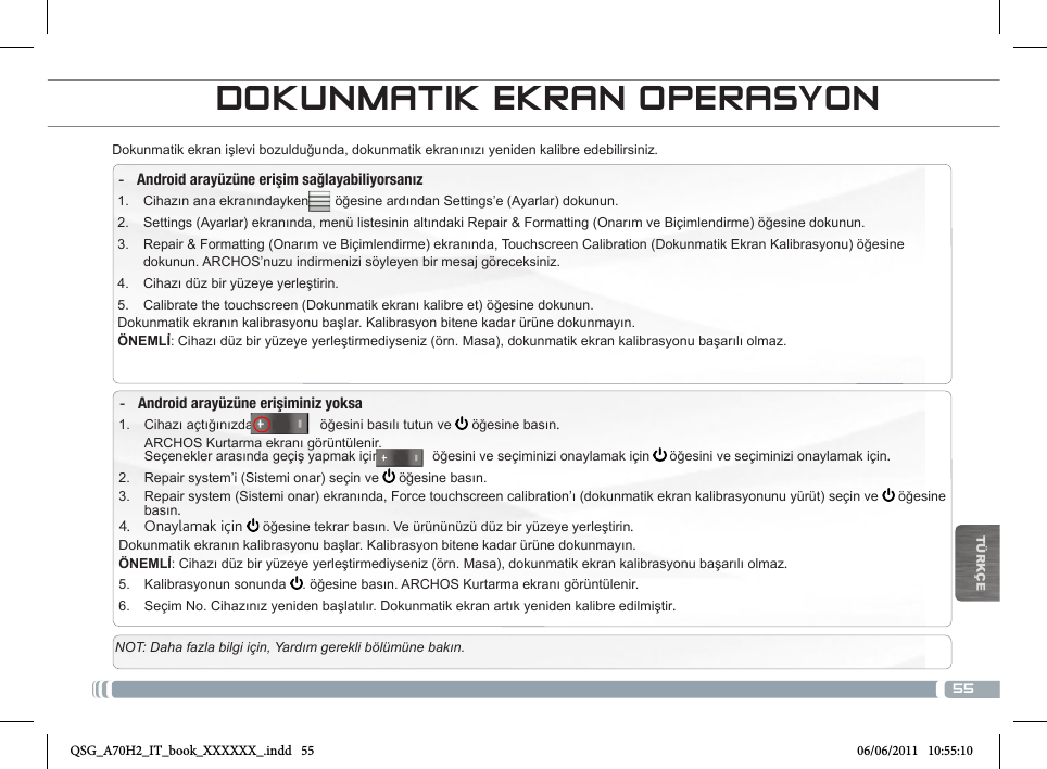 55TÜRKÇEDOKUNMATIK EKRAN OPERASYONDokunmatik ekran işlevi bozulduğunda, dokunmatik ekranınızı yeniden kalibre edebilirsiniz.  -Android arayüzüne erişim sağlayabiliyorsanız1.  Cihazın ana ekranındayken       öğesine ardından Settings’e (Ayarlar) dokunun.2.  Settings (Ayarlar) ekranında, menü listesinin altındaki Repair &amp; Formatting (Onarım ve Biçimlendirme) öğesine dokunun.3.  Repair &amp; Formatting (Onarım ve Biçimlendirme) ekranında, Touchscreen Calibration (Dokunmatik Ekran Kalibrasyonu) öğesine dokunun. ARCHOS’nuzu indirmenizi söyleyen bir mesaj göreceksiniz.4.  Cihazı düz bir yüzeye yerleştirin.5.  Calibrate the touchscreen (Dokunmatik ekranı kalibre et) öğesine dokunun.Dokunmatik ekranın kalibrasyonu başlar. Kalibrasyon bitene kadar ürüne dokunmayın.ÖNEMLİ: Cihazı düz bir yüzeye yerleştirmediyseniz (örn. Masa), dokunmatik ekran kalibrasyonu başarılı olmaz. -Android arayüzüne erişiminiz yoksa1.  Cihazı açtığınızda                 öğesini basılı tutun ve   öğesine basın. ARCHOS Kurtarma ekranı görüntülenir. Seçenekler arasında geçiş yapmak için              öğesini ve seçiminizi onaylamak için   öğesini ve seçiminizi onaylamak için.2.  Repair system’i (Sistemi onar) seçin ve   öğesine basın.3.  Repair system (Sistemi onar) ekranında, Force touchscreen calibration’ı (dokunmatik ekran kalibrasyonunu yürüt) seçin ve  öğesine basın.4.  Onaylamak için   öğesine tekrar basın. Ve ürününüzü düz bir yüzeye yerleştirin.Dokunmatik ekranın kalibrasyonu başlar. Kalibrasyon bitene kadar ürüne dokunmayın.ÖNEMLİ: Cihazı düz bir yüzeye yerleştirmediyseniz (örn. Masa), dokunmatik ekran kalibrasyonu başarılı olmaz.5.  Kalibrasyonun sonunda  . öğesine basın. ARCHOS Kurtarma ekranı görüntülenir. 6.  Seçim No. Cihazınız yeniden başlatılır. Dokunmatik ekran artık yeniden kalibre edilmiştir.NOT: Daha fazla bilgi için, Yardım gerekli bölümüne bakın.QSG_A70H2_IT_book_XXXXXX_.indd   55 06/06/2011   10:55:10