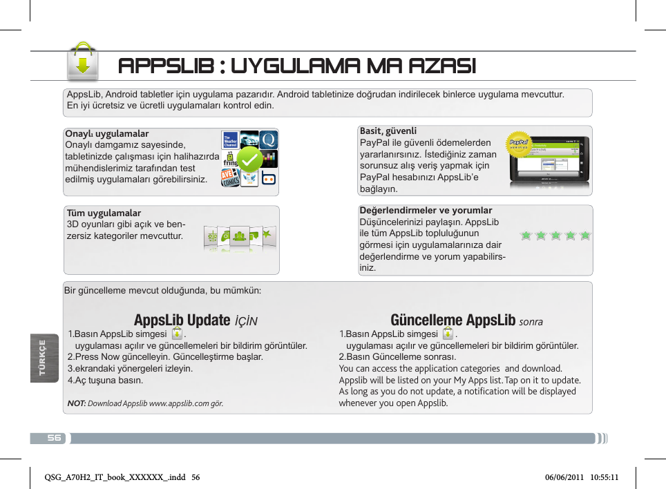 56Bir güncelleme mevcut olduğunda, bu mümkün:AppsLib Update İÇİN1.Basın AppsLib simgesi  .   uygulaması açılır ve güncellemeleri bir bildirim görüntüler.2.Press Now güncelleyin. Güncelleştirme başlar.3.ekrandaki yönergeleri izleyin.4.Aç tuşuna basın.NOT: Download Appslib www.appslib.com gör.AppsLib, Android tabletler için uygulama pazarıdır. Android tabletinize doğrudan indirilecek binlerce uygulama mevcuttur. En iyi ücretsiz ve ücretli uygulamaları kontrol edin.Onaylı uygulamalarOnaylı damgamız sayesinde, tabletinizde çalışması için halihazırda mühendislerimiz tarafından test edilmiş uygulamaları görebilirsiniz.Basit, güvenliPayPal ile güvenli ödemelerden yararlanırsınız. İstediğiniz zaman sorunsuz alış veriş yapmak için PayPal hesabınızı AppsLib’e bağlayın.Değerlendirmeler ve yorumlarDüşüncelerinizi paylaşın. AppsLib ile tüm AppsLib topluluğunun görmesi için uygulamalarınıza dair değerlendirme ve yorum yapabilirs-iniz.Tüm uygulamalar3D oyunları gibi açık ve ben-zersiz kategoriler mevcuttur.Güncelleme AppsLib sonra1.Basın AppsLib simgesi  .   uygulaması açılır ve güncellemeleri bir bildirim görüntüler.2.Basın Güncelleme sonrası.You can access the application categories  and download.Appslib will be listed on your My Apps list. Tap on it to update. As long as you do not update, a notification will be displayed whenever you open Appslib.APPSLIB : UYGULAMA MAĞAZASITÜRKÇEQSG_A70H2_IT_book_XXXXXX_.indd   56 06/06/2011   10:55:11
