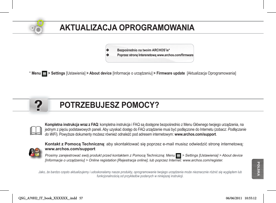 ?POLSKAAKTUALIZACJA OPROGRAMOWANIA * Menu   &gt; Settings [Ustawienia] &gt; About device [Informacje o urządzeniu] &gt; Firmware update  [Aktualizacja Oprogramowania] ÄBezpośrednio na twoim ARCHOS’ie* ÄPoprzez stronę Interenetową www.archos.com/rmwareJako, że bardzo często aktualizujemy i udoskonalamy nasze produkty, oprogramowanie twojego urządzenia może nieznacznie różnić się wyglądem lub funkcjonalnością od przykładów podanych w niniejszej instrukcji.Kompletna instrukcja wraz z FAQ: kompletna instrukcja i FAQ są dostępne bezpośrednio z Menu Głównego twojego urządzenia, na jednym z pięciu podstawowych paneli. Aby uzyskać dostęp do FAQ urządzenie musi być podłączone do Internetu (zobacz: Podłączanie do WiFi). Powyższe dokumenty możesz również odnaleźć pod adresem internetowym: www.archos.com/support.Kontakt z Pomocą Techniczną: aby skontaktować się poprzez e-mail musisz odwiedzić stronę internetową: www.archos.com/supportProsimy zarejestrować swój produkt przed kontaktem z Pomocą Techniczną: Menu  &gt; Settings [Ustawienia] &gt; About device  [Informacje o urządzeniu] &gt; Online registation [Rejestracja online], lub poprzez Internet: www.archos.com/register.POTRZEBUJESZ POMOCY?QSG_A70H2_IT_book_XXXXXX_.indd   57 06/06/2011   10:55:12