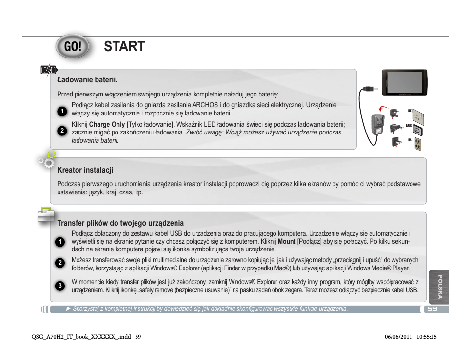 5912231EURUSUKPOLSKASTART► Skorzystaj z kompletnej instrukcji by dowiedzieć się jak dokładnie skonfigurować wszystkie funkcje urządzenia.Ładowanie baterii.Przed pierwszym włączeniem swojego urządzenia kompletnie naładuj jego baterię:Podłącz kabel zasilania do gniazda zasilania ARCHOS i do gniazdka sieci elektrycznej. Urządzenie włączy się automatycznie i rozpocznie się ładowanie baterii. Kliknij Charge Only [Tylko ładowanie]. Wskaźnik LED ładowania świeci się podczas ładowania baterii; zacznie migać po zakończeniu ładowania. Zwróć uwagę: Wciąż możesz używać urządzenie podczas ładowania baterii.Kreator instalacjiPodczas pierwszego uruchomienia urządzenia kreator instalacji poprowadzi cię poprzez kilka ekranów by pomóc ci wybrać podstawowe ustawienia: język, kraj, czas, itp. Transfer plików do twojego urządzeniaPodłącz dołączony do zestawu kabel USB do urządzenia oraz do pracującego komputera. Urządzenie włączy się automatycznie i wyświetli się na ekranie pytanie czy chcesz połączyć się z komputerem. Kliknij Mount [Podłącz] aby się połączyć. Po kilku sekun-dach na ekranie komputera pojawi się ikonka symbolizująca twoje urządzenie.Możesz transferować swoje pliki multimedialne do urządzenia zarówno kopiując je, jak i używając metody „przeciągnij i upuść” do wybranych folderów, korzystając z aplikacji Windows® Explorer (aplikacji Finder w przypadku Mac®) lub używając aplikacji Windows Media® Player.W momencie kiedy transfer plików jest już zakończony, zamknij Windows® Explorer oraz każdy inny program, który mógłby współpracować z urządzeniem. Kliknij ikonkę „safely remove (bezpieczne usuwanie)” na pasku zadań obok zegara. Teraz możesz odłączyć bezpiecznie kabel USB.QSG_A70H2_IT_book_XXXXXX_.indd   59 06/06/2011   10:55:15