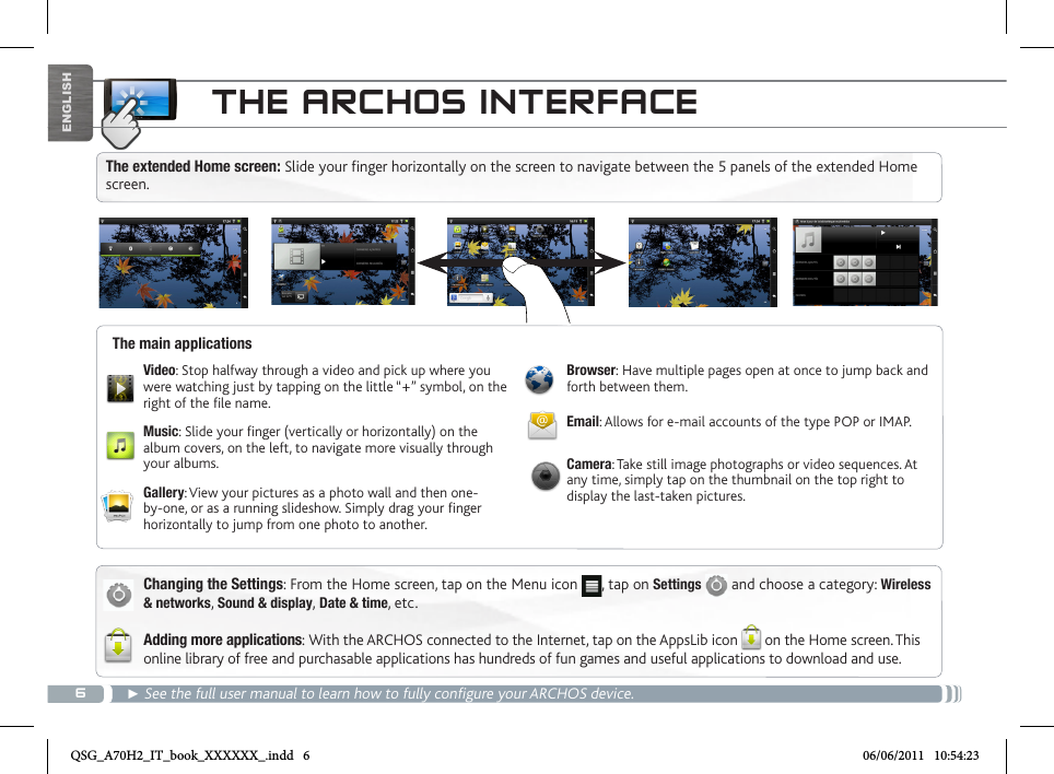 6ENGLISHTHE ARCHOS INTERFACEChanging the Settings: From the Home screen, tap on the Menu icon  , tap on Settings   and choose a category: Wireless &amp; networks, Sound &amp; display, Date &amp; time, etc.Adding more applications: With the ARCHOS connected to the Internet, tap on the AppsLib icon on the Home screen. This online library of free and purchasable applications has hundreds of fun games and useful applications to download and use.► See the full user manual to learn how to fully configure your ARCHOS device.The main applicationsVideo: Stop halfway through a video and pick up where you were watching just by tapping on the little “+” symbol, on the right of the le name.Music: Slide your nger (vertically or horizontally) on the album covers, on the left, to navigate more visually through your albums.Gallery: View your pictures as a photo wall and then one-by-one, or as a running slideshow. Simply drag your nger horizontally to jump from one photo to another.Browser: Have multiple pages open at once to jump back and forth between them.Email: Allows for e-mail accounts of the type POP or IMAP.Camera: Take still image photographs or video sequences. At any time, simply tap on the thumbnail on the top right to display the last-taken pictures.The extended Home screen: Slide your finger horizontally on the screen to navigate between the 5 panels of the extended Home screen. QSG_A70H2_IT_book_XXXXXX_.indd   6 06/06/2011   10:54:23