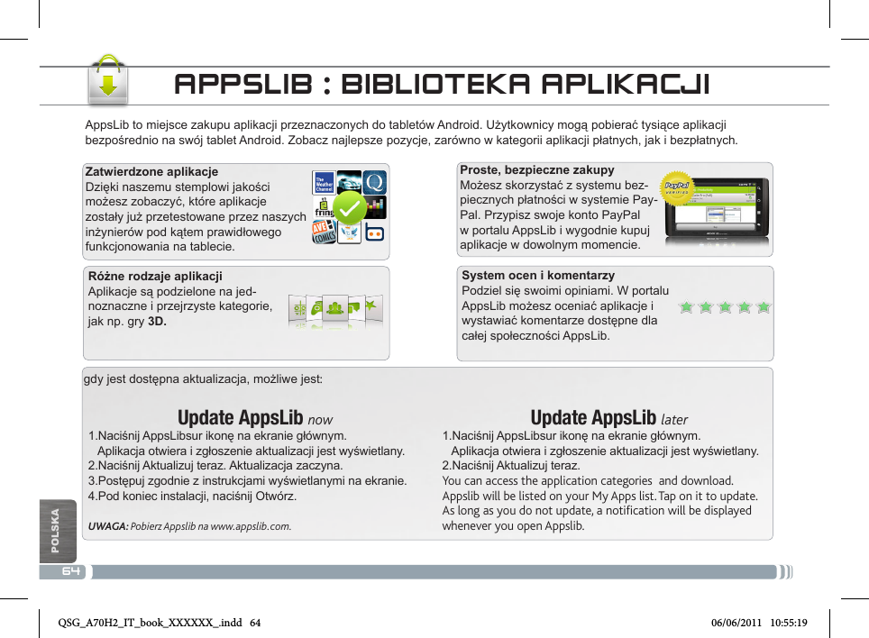 64gdy jest dostępna aktualizacja, możliwe jest:Update AppsLib now1.Naciśnij AppsLibsur ikonę na ekranie głównym.   Aplikacja otwiera i zgłoszenie aktualizacji jest wyświetlany.2.Naciśnij Aktualizuj teraz. Aktualizacja zaczyna.3.Postępuj zgodnie z instrukcjami wyświetlanymi na ekranie.4.Pod koniec instalacji, naciśnij Otwórz.UWAGA: Pobierz Appslib na www.appslib.com.Update AppsLib later1.Naciśnij AppsLibsur ikonę na ekranie głównym.   Aplikacja otwiera i zgłoszenie aktualizacji jest wyświetlany.2.Naciśnij Aktualizuj teraz.You can access the application categories  and download.Appslib will be listed on your My Apps list. Tap on it to update. As long as you do not update, a notification will be displayed whenever you open Appslib.AppsLib to miejsce zakupu aplikacji przeznaczonych do tabletów Android. Użytkownicy mogą pobierać tysiące aplikacji bezpośrednio na swój tablet Android. Zobacz najlepsze pozycje, zarówno w kategorii aplikacji płatnych, jak i bezpłatnych.Zatwierdzone aplikacjeDzięki naszemu stemplowi jakości możesz zobaczyć, które aplikacje zostały już przetestowane przez naszych inżynierów pod kątem prawidłowego funkcjonowania na tablecie.Proste, bezpieczne zakupyMożesz skorzystać z systemu bez-piecznych płatności w systemie Pay-Pal. Przypisz swoje konto PayPal w portalu AppsLib i wygodnie kupuj aplikacje w dowolnym momencie.APPSLIB : BIBLIOTEKA APLIKACJISystem ocen i komentarzyPodziel się swoimi opiniami. W portalu AppsLib możesz oceniać aplikacje i wystawiać komentarze dostępne dla całej społeczności AppsLib.Różne rodzaje aplikacjiAplikacje są podzielone na jed-noznaczne i przejrzyste kategorie, jak np. gry 3D.POLSKANational restrictionsThis device is intended for home and ofce use in all EU countries (and other countries following the EU directive 1999/5/EC) without any limitation except for the countries mentioned below:Country Restriction  Reason/remarkBulgaria None General authorization required for outdoor use and public serviceFrance Outdoor use limited to 10 mW e.i.r.p. within the band 2454-2483.5 MHzMilitary Radiolocation use. Refarming of the 2.4 GHz band has been ongoing in recent years to allow current relaxed regulation. Full implementation planned 2012Italy None If used outside of own premises, general authoriza-tion is required.Luxembourg None General authorization required for network and service supply (not for spectrum)Norway Implemented This subsection does not apply for the geographical aera within a radius of 20 km from the centre of Ny-AlesundRussian Federation None Only for indoor applicationsNote: Please don’t use the product outdoors in France.Consult the declaration of conformity on http://www.archos.com/products/declaration_conformity.htmlQSG_A70H2_IT_book_XXXXXX_.indd   64 06/06/2011   10:55:19