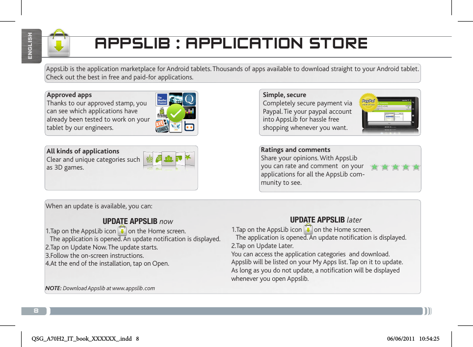 8APPSLIB : APPLICATION STOREAppsLib is the application marketplace for Android tablets. Thousands of apps available to download straight to your Android tablet. Check out the best in free and paid-for applications.Simple, secureCompletely secure payment via Paypal. Tie your paypal account into AppsLib for hassle free shopping whenever you want.When an update is available, you can:UPDATE APPSLIB later1.Tap on the AppsLib icon on the Home screen.    The application is opened. An update notification is displayed.2.Tap on Update Later. You can access the application categories  and download.Appslib will be listed on your My Apps list. Tap on it to update. As long as you do not update, a notification will be displayed whenever you open Appslib.UPDATE APPSLIB now1.Tap on the AppsLib icon on the Home screen.    The application is opened. An update notification is displayed.2.Tap on Update Now. The update starts.3.Follow the on-screen instructions.4.At the end of the installation, tap on Open.NOTE: Download Appslib at www.appslib.comRatings and commentsShare your opinions. With AppsLib you can rate and comment  on your applications for all the AppsLib com-munity to see.Approved appsThanks to our approved stamp, you can see which applications have already been tested to work on your tablet by our engineers.All kinds of applicationsClear and unique categories such as 3D games.ENGLISHQSG_A70H2_IT_book_XXXXXX_.indd   8 06/06/2011   10:54:25