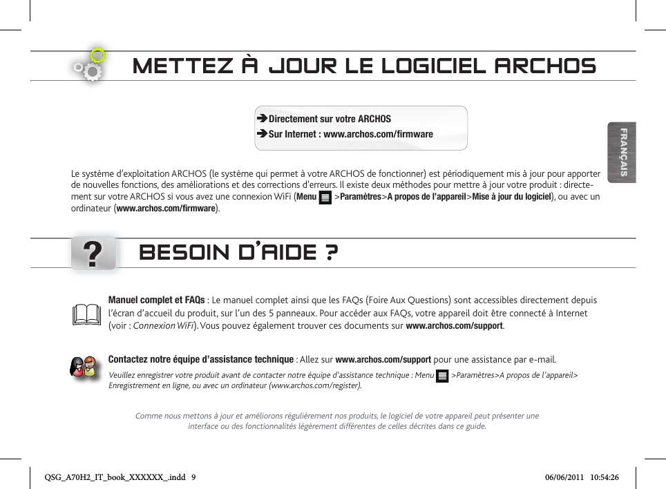 ?FRANÇAISMETTEZ À JOUR LE LOGICIEL ARCHOSLe système d’exploitation ARCHOS (le système qui permet à votre ARCHOS de fonctionner) est périodiquement mis à jour pour apporter de nouvelles fonctions, des améliorations et des corrections d’erreurs. Il existe deux méthodes pour mettre à jour votre produit : directe-ment sur votre ARCHOS si vous avez une connexion WiFi (Menu  &gt;Paramètres&gt;A propos de l’appareil&gt;Mise à jour du logiciel), ou avec un ordinateur (www.archos.com/firmware). ÄDirectement sur votre ARCHOS ÄSur Internet : www.archos.com/firmwareBESOIN D’AIDE ?Comme nous mettons à jour et améliorons régulièrement nos produits, le logiciel de votre appareil peut présenter une interface ou des fonctionnalités légèrement différentes de celles décrites dans ce guide.Manuel complet et FAQs : Le manuel complet ainsi que les FAQs (Foire Aux Questions) sont accessibles directement depuis l’écran d’accueil du produit, sur l’un des 5 panneaux. Pour accéder aux FAQs, votre appareil doit être connecté à Internet (voir : Connexion WiFi). Vous pouvez également trouver ces documents sur www.archos.com/support.Contactez notre équipe d’assistance technique : Allez sur www.archos.com/support pour une assistance par e-mail.Veuillez enregistrer votre produit avant de contacter notre équipe d’assistance technique : Menu   &gt;Paramètres&gt;A propos de l’appareil&gt; Enregistrement en ligne, ou avec un ordinateur (www.archos.com/register).QSG_A70H2_IT_book_XXXXXX_.indd   9 06/06/2011   10:54:26