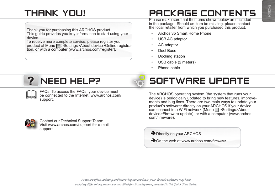 ?ENGLISHSOFTWARE UPDATEThe ARCHOS operating system (the system that runs your device) is periodically updated to bring new features, improve-ments and bug fixes. There are two main ways to update your product’s software: directly on your ARCHOS if your device can connect to a WiFi network (Menu   &gt;Settings&gt;About device&gt;Firmware update), or with a computer (www.archos.com/firmware). ÄDirectly on your ARCHOS ÄOn the web at www.archos.com/firmwareAs we are often updating and improving our products, your device’s software may have a slightly different appearance or modified functionality than presented in this Quick Start Guide.FAQs: To access the FAQs, your device must be connected to the Internet: www.archos.com/support.    Contact our Technical Support Team:  Visit www.archos.com/support for e-mail support.NEED HELP?Thank you for purchasing this ARCHOS product. This guide provides you key information to start using your device.  To receive more complete service, please register your product at Menu   &gt;Settings&gt;About device&gt;Online registra-tion, or with a computer (www.archos.com/register).Please make sure that the items shown below are included in the package. Should an item be missing, please contact the local retailer from which you purchased this product.• Archos 35 Smart Home Phone• USB AC adaptor• AC adaptor• Dect Base• Docking station• USB cable (2 meters)• Phone cablePACKAGE CONTENTSTHANK YOU!