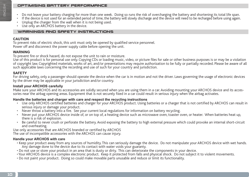 10ENGLISHOPTIMISING BATTERY PERFORMANCE•  Do not leave your battery charging for more than one week.  Doing so runs the risk of overcharging the battery and shortening its total life span.•  If the device is not used for an extended period of time, the battery will slowly discharge and the device will need to be recharged before using again.•  Unplug the charger from the wall when it is not being used.•  Use only an ARCHOS battery in the device.WARNINGS AND SAFETY INSTRUCTIONSCAUTIONTo prevent risks of electric shock, this unit must only be opened by qualied service personnel.Power off and disconnect the power supply cable before opening the unit.WARNINGTo prevent re or shock hazard, do not expose the unit to rain or moisture.Use of this product is for personal use only. Copying CDs or loading music, video, or picture les for sale or other business purposes is or may be a violation of copyright law. Copyrighted materials, works of art, and/or presentations may require authorization to be fully or partially recorded. Please be aware of all such applicable laws concerning the recording and use of such for your country and jurisdiction.SAFETYFor driving safety, only a passenger should operate the device when the car is in motion and not the driver. Laws governing the usage of electronic devices by the driver may be applicable in your jurisdiction and/or country.Install your ARCHOS carefullyMake sure your ARCHOS and its accessories are solidly secured when you are using them in a car. Avoiding mounting your ARCHOS device and its acces-sories near the airbag opening areas. Equipment that is not securely xed in a car could result in serious injury when the airbag activates. Handle the batteries and charger with care and respect the recycling instructions•   Use only ARCHOS certied batteries and charger for your ARCHOS product. Using batteries or a charger that is not certied by ARCHOS can result in serious injury or damage your product.•   Never throw a battery into a re.  See your current local regulations for information on battery recycling.•   Never put your ARCHOS device inside of, or on top of, a heating device such as microwave oven, toaster oven, or heater.  When batteries heat up, there is a risk of explosion.•   Be careful to never crush or perforate the battery. Avoid exposing the battery to high external pressure which could provoke an internal short-circuit and overheating.Use only accessories that are ARCHOS branded or certied by ARCHOSThe use of incompatible accessories with the ARCHOS can cause injury. Handle your ARCHOS with care• Keep your product away from any sources of humidity. This can seriously damage the device.  Do not manipulate your ARCHOS device with wet hands. Any damage done to the device due to its contact with water voids your guaranty.• Do not use or store your product in an area that is dusty or dirty.  This can deteriorate the components in your device.• Your ARCHOS device is a complex electronic product.  Keep it protected from falls and physical shock.  Do not subject it to violent movements.• Do not paint your product.  Doing so could make movable parts unusable and reduce or limit its functionality.