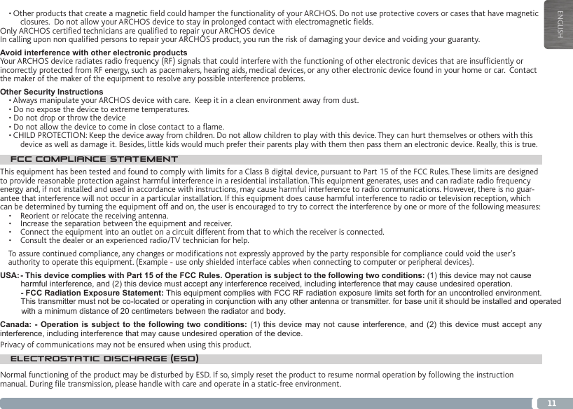 11ENGLISH• Other products that create a magnetic eld could hamper the functionality of your ARCHOS. Do not use protective covers or cases that have magnetic closures.  Do not allow your ARCHOS device to stay in prolonged contact with electromagnetic elds.Only ARCHOS certied technicians are qualied to repair your ARCHOS deviceIn calling upon non qualied persons to repair your ARCHOS product, you run the risk of damaging your device and voiding your guaranty.Avoid interference with other electronic productsYour ARCHOS device radiates radio frequency (RF) signals that could interfere with the functioning of other electronic devices that are insufciently or incorrectly protected from RF energy, such as pacemakers, hearing aids, medical devices, or any other electronic device found in your home or car.  Contact the maker of the maker of the equipment to resolve any possible interference problems.Other Security Instructions• Always manipulate your ARCHOS device with care.  Keep it in a clean environment away from dust.• Do no expose the device to extreme temperatures.• Do not drop or throw the device• Do not allow the device to come in close contact to a ame.• CHILD PROTECTION: Keep the device away from children. Do not allow children to play with this device. They can hurt themselves or others with this device as well as damage it. Besides, little kids would much prefer their parents play with them then pass them an electronic device. Really, this is true.FCC COMPLIANCE STATEMENTThis equipment has been tested and found to comply with limits for a Class B digital device, pursuant to Part 15 of the FCC Rules. These limits are designed to provide reasonable protection against harmful interference in a residential installation. This equipment generates, uses and can radiate radio frequency energy and, if not installed and used in accordance with instructions, may cause harmful interference to radio communications. However, there is no guar-antee that interference will not occur in a particular installation. If this equipment does cause harmful interference to radio or television reception, which can be determined by turning the equipment off and on, the user is encouraged to try to correct the interference by one or more of the following measures:•  Reorient or relocate the receiving antenna.•  Increase the separation between the equipment and receiver.•  Connect the equipment into an outlet on a circuit different from that to which the receiver is connected.•  Consult the dealer or an experienced radio/TV technician for help.To assure continued compliance, any changes or modications not expressly approved by the party responsible for compliance could void the user’s authority to operate this equipment. (Example - use only shielded interface cables when connecting to computer or peripheral devices).USA: - This device complies with Part 15 of the FCC Rules. Operation is subject to the following two conditions: (1) this device may not cause harmful interference, and (2) this device must accept any interference received, including interference that may cause undesired operation. - FCC Radiation Exposure Statement: This equipment complies with FCC RF radiation exposure limits set forth for an uncontrolled environment. This transmitter must not be co-located or operating in conjunction with any other antenna or transmitter. for base unit it should be installed and operated Canada: - Operation is subject to the following two conditions: (1) this device may not cause interference, and (2) this device must accept any interference, including interference that may cause undesired operation of the device.ELECTROSTATIC DISCHARGE (ESD)Normal functioning of the product may be disturbed by ESD. If so, simply reset the product to resume normal operation by following the instruction manual. During le transmission, please handle with care and operate in a static-free environment.Privacy of communications may not be ensured when using this product.with a minimum distance of 20 centimeters between the radiator and body.