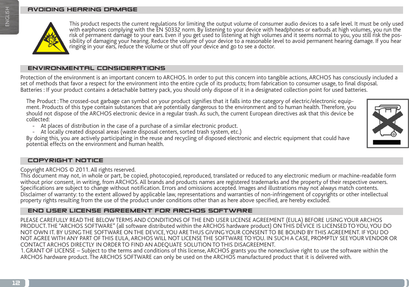 12ENGLISHAVOIDING HEARING DAMAGEThis product respects the current regulations for limiting the output volume of consumer audio devices to a safe level. It must be only used with earphones complying with the EN 50332 norm. By listening to your device with headphones or earbuds at high volumes, you run the risk of permanent damage to your ears. Even if you get used to listening at high volumes and it seems normal to you, you still risk the pos-sibility of damaging your hearing. Reduce the volume of your device to a reasonable level to avoid permanent hearing damage. If you hear ringing in your ears, reduce the volume or shut off your device and go to see a doctor. ENVIRONMENTAL CONSIDERATIONSProtection of the environment is an important concern to ARCHOS. In order to put this concern into tangible actions, ARCHOS has consciously included a set of methods that favor a respect for the environment into the entire cycle of its products; from fabrication to consumer usage, to nal disposal.Batteries : If your product contains a detachable battery pack, you should only dispose of it in a designated collection point for used batteries. The Product : The crossed-out garbage can symbol on your product signies that it falls into the category of electric/electronic equip-ment. Products of this type contain substances that are potentially dangerous to the environment and to human health. Therefore, you should not dispose of the ARCHOS electronic device in a regular trash. As such, the current European directives ask that this device be collected:-  At places of distribution in the case of a purchase of a similar electronic product. -  At locally created disposal areas (waste disposal centers, sorted trash system, etc.)By doing this, you are actively participating in the reuse and recycling of disposed electronic and electric equipment that could have potential effects on the environment and human health.COPYRIGHT NOTICECopyright ARCHOS © 2011. All rights reserved.This document may not, in whole or part, be copied, photocopied, reproduced, translated or reduced to any electronic medium or machine-readable form without prior consent, in writing, from ARCHOS. All brands and products names are registered trademarks and the property of their respective owners. Specications are subject to change without notication. Errors and omissions accepted. Images and illustrations may not always match contents.Disclaimer of warranty: to the extent allowed by applicable law, representations and warranties of non-infringement of copyrights or other intellectual property rights resulting from the use of the product under conditions other than as here above specied, are hereby excluded.END USER LICENSE AGREEMENT FOR ARCHOS SOFTWAREPLEASE CAREFULLY READ THE BELOW TERMS AND CONDITIONS OF THE END USER LICENSE AGREEMENT (EULA) BEFORE USING YOUR ARCHOS PRODUCT. THE “ARCHOS SOFTWARE” (all software distributed within the ARCHOS hardware product) ON THIS DEVICE IS LICENSED TO YOU, YOU DO NOT OWN IT. BY USING THE SOFTWARE ON THE DEVICE, YOU ARE THUS GIVING YOUR CONSENT TO BE BOUND BY THIS AGREEMENT. IF YOU DO NOT AGREE WITH ANY PART OF THIS EULA, ARCHOS WILL NOT LICENSE THE SOFTWARE TO YOU. IN SUCH A CASE, PROMPTLY SEE YOUR VENDOR OR CONTACT ARCHOS DIRECTLY IN ORDER TO FIND AN ADEQUATE SOLUTION TO THIS DISAGREEMENT.1. GRANT OF LICENSE – Subject to the terms and conditions of this license, ARCHOS grants you the nonexclusive right to use the software within the ARCHOS hardware product. The ARCHOS SOFTWARE can only be used on the ARCHOS manufactured product that it is delivered with. 