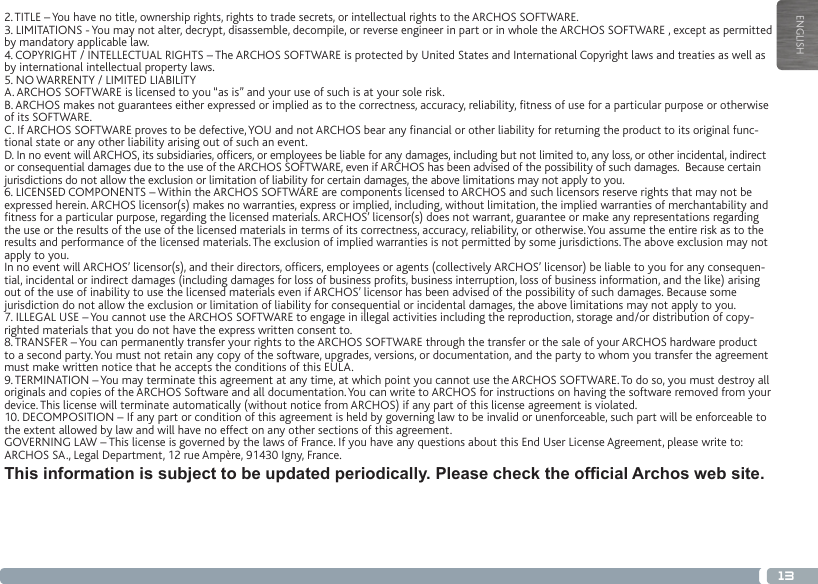 13ENGLISH2. TITLE – You have no title, ownership rights, rights to trade secrets, or intellectual rights to the ARCHOS SOFTWARE.3. LIMITATIONS - You may not alter, decrypt, disassemble, decompile, or reverse engineer in part or in whole the ARCHOS SOFTWARE , except as permitted by mandatory applicable law.4. COPYRIGHT / INTELLECTUAL RIGHTS – The ARCHOS SOFTWARE is protected by United States and International Copyright laws and treaties as well as by international intellectual property laws. 5. NO WARRENTY / LIMITED LIABILITYA. ARCHOS SOFTWARE is licensed to you “as is” and your use of such is at your sole risk.B. ARCHOS makes not guarantees either expressed or implied as to the correctness, accuracy, reliability, tness of use for a particular purpose or otherwise of its SOFTWARE.C. If ARCHOS SOFTWARE proves to be defective, YOU and not ARCHOS bear any nancial or other liability for returning the product to its original func-tional state or any other liability arising out of such an event.D. In no event will ARCHOS, its subsidiaries, ofcers, or employees be liable for any damages, including but not limited to, any loss, or other incidental, indirect or consequential damages due to the use of the ARCHOS SOFTWARE, even if ARCHOS has been advised of the possibility of such damages.  Because certain jurisdictions do not allow the exclusion or limitation of liability for certain damages, the above limitations may not apply to you.6. LICENSED COMPONENTS – Within the ARCHOS SOFTWARE are components licensed to ARCHOS and such licensors reserve rights that may not be expressed herein. ARCHOS licensor(s) makes no warranties, express or implied, including, without limitation, the implied warranties of merchantability and tness for a particular purpose, regarding the licensed materials. ARCHOS’ licensor(s) does not warrant, guarantee or make any representations regarding the use or the results of the use of the licensed materials in terms of its correctness, accuracy, reliability, or otherwise. You assume the entire risk as to the results and performance of the licensed materials. The exclusion of implied warranties is not permitted by some jurisdictions. The above exclusion may not apply to you.In no event will ARCHOS’ licensor(s), and their directors, ofcers, employees or agents (collectively ARCHOS’ licensor) be liable to you for any consequen-tial, incidental or indirect damages (including damages for loss of business prots, business interruption, loss of business information, and the like) arising out of the use of inability to use the licensed materials even if ARCHOS’ licensor has been advised of the possibility of such damages. Because some jurisdiction do not allow the exclusion or limitation of liability for consequential or incidental damages, the above limitations may not apply to you.7. ILLEGAL USE – You cannot use the ARCHOS SOFTWARE to engage in illegal activities including the reproduction, storage and/or distribution of copy-righted materials that you do not have the express written consent to.8. TRANSFER – You can permanently transfer your rights to the ARCHOS SOFTWARE through the transfer or the sale of your ARCHOS hardware product to a second party. You must not retain any copy of the software, upgrades, versions, or documentation, and the party to whom you transfer the agreement must make written notice that he accepts the conditions of this EULA.9. TERMINATION – You may terminate this agreement at any time, at which point you cannot use the ARCHOS SOFTWARE. To do so, you must destroy all originals and copies of the ARCHOS Software and all documentation. You can write to ARCHOS for instructions on having the software removed from your device. This license will terminate automatically (without notice from ARCHOS) if any part of this license agreement is violated. 10. DECOMPOSITION – If any part or condition of this agreement is held by governing law to be invalid or unenforceable, such part will be enforceable to the extent allowed by law and will have no effect on any other sections of this agreement.GOVERNING LAW – This license is governed by the laws of France. If you have any questions about this End User License Agreement, please write to: ARCHOS SA., Legal Department, 12 rue Ampère, 91430 Igny, France.This information is subject to be updated periodically. Please check the ofcial Archos web site.