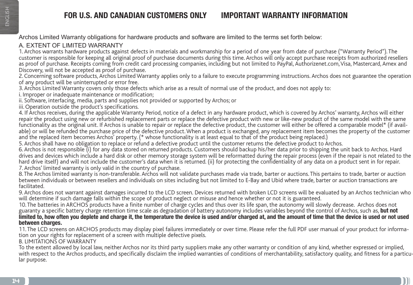 14ENGLISHArchos Limited Warranty obligations for hardware products and software are limited to the terms set forth below:A. EXTENT OF LIMITED WARRANTY1. Archos warrants hardware products against defects in materials and workmanship for a period of one year from date of purchase (“Warranty Period”). The customer is responsible for keeping all original proof of purchase documents during this time. Archos will only accept purchase receipts from authorized resellers as proof of purchase. Receipts coming from credit card processing companies, including but not limited to PayPal, Authorizenet.com, Visa, Mastercard, Amex and Discovery, will not be accepted as proof of purchase.2. Concerning software products, Archos Limited Warranty applies only to a failure to execute programming instructions. Archos does not guarantee the operation of any product will be uninterrupted or error free.3. Archos Limited Warranty covers only those defects which arise as a result of normal use of the product, and does not apply to:i. Improper or inadequate maintenance or modication;ii. Software, interfacing, media, parts and supplies not provided or supported by Archos; oriii. Operation outside the product’s specications.4. If Archos receives, during the applicable Warranty Period, notice of a defect in any hardware product, which is covered by Archos’ warranty, Archos will either repair the product using new or refurbished replacement parts or replace the defective product with new or like-new product of the same model with the same functionality as the original unit. If Archos is unable to repair or replace the defective product, the customer will either be offered a comparable model* (if avail-able) or will be refunded the purchase price of the defective product. When a product is exchanged, any replacement item becomes the property of the customer and the replaced item becomes Archos’ property. (* whose functionality is at least equal to that of the product being replaced.)5. Archos shall have no obligation to replace or refund a defective product until the customer returns the defective product to Archos.6. Archos is not responsible (i) for any data stored on returned products. Customers should backup his/her data prior to shipping the unit back to Archos. Hard drives and devices which include a hard disk or other memory storage system will be reformatted during the repair process (even if the repair is not related to the hard drive itself) and will not include the customer’s data when it is returned. (ii) for protecting the condentiality of any data on a product sent in for repair.7. Archos’ limited warranty is only valid in the country of purchase.8. The Archos limited warranty is non-transferable. Archos will not validate purchases made via trade, barter or auctions. This pertains to trade, barter or auction between individuals or between resellers and individuals on sites including but not limited to E-Bay and Ubid where trade, barter or auction transactions are facilitated.9. Archos does not warrant against damages incurred to the LCD screen. Devices returned with broken LCD screens will be evaluated by an Archos technician who will determine if such damage falls within the scope of product neglect or misuse and hence whether or not it is guaranteed.10. The batteries in ARCHOS products have a nite number of charge cycles and thus over its life span, the autonomy will slowly decrease.  Archos does not guaranty a specic battery charge retention time scale as degradation of battery autonomy includes variables beyond the control of Archos, such as, but not limited to, how often you deplete and charge it, the temperature the device is used and/or charged at, and the amount of time that the device is used or not used between charges.11. The LCD screens on ARCHOS products may display pixel failures immediately or over time. Please refer the full PDF user manual of your product for informa-tion on your rights for replacement of a screen with multiple defective pixels.B. LIMITATIONS OF WARRANTYTo the extent allowed by local law, neither Archos nor its third party suppliers make any other warranty or condition of any kind, whether expressed or implied, with respect to the Archos products, and specically disclaim the implied warranties of conditions of merchantability, satisfactory quality, and tness for a particu-lar purpose.FOR U.S. AND CANADIAN CUSTOMERS ONLY       IMPORTANT WARRANTY INFORMATION