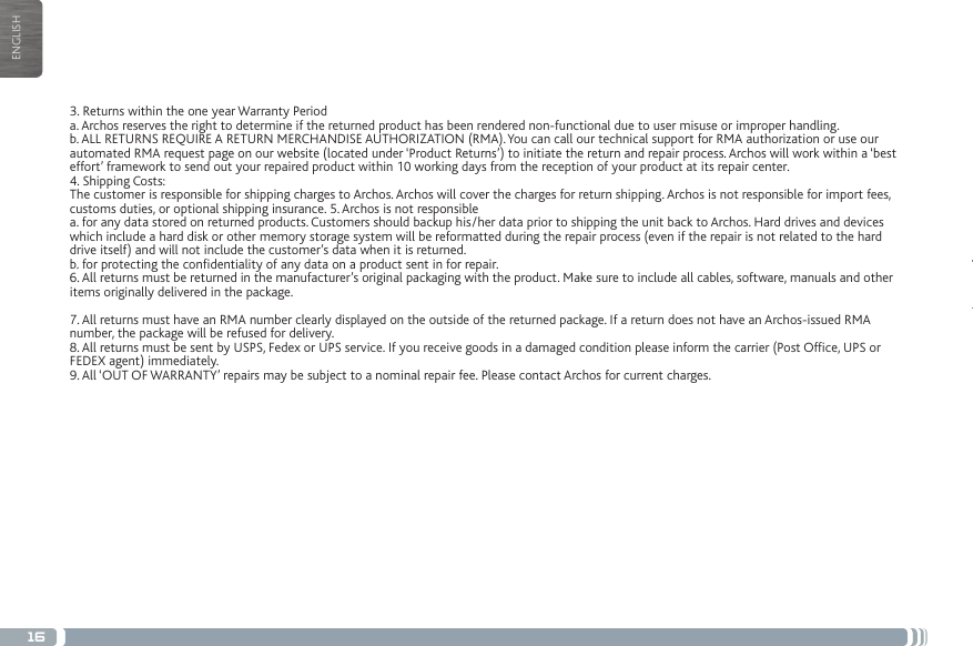 16ENGLISHMERCI!3. Returns within the one year Warranty Perioda. Archos reserves the right to determine if the returned product has been rendered non-functional due to user misuse or improper handling.b. ALL RETURNS REQUIRE A RETURN MERCHANDISE AUTHORIZATION (RMA). You can call our technical support for RMA authorization or use our automated RMA request page on our website (located under ‘Product Returns’) to initiate the return and repair process. Archos will work within a ‘best effort’ framework to send out your repaired product within 10 working days from the reception of your product at its repair center.4. Shipping Costs:The customer is responsible for shipping charges to Archos. Archos will cover the charges for return shipping. Archos is not responsible for import fees, customs duties, or optional shipping insurance. 5. Archos is not responsiblea. for any data stored on returned products. Customers should backup his/her data prior to shipping the unit back to Archos. Hard drives and devices which include a hard disk or other memory storage system will be reformatted during the repair process (even if the repair is not related to the hard drive itself) and will not include the customer’s data when it is returned.b. for protecting the condentiality of any data on a product sent in for repair.6. All returns must be returned in the manufacturer’s original packaging with the product. Make sure to include all cables, software, manuals and other items originally delivered in the package.7. All returns must have an RMA number clearly displayed on the outside of the returned package. If a return does not have an Archos-issued RMA number, the package will be refused for delivery.8. All returns must be sent by USPS, Fedex or UPS service. If you receive goods in a damaged condition please inform the carrier (Post Ofce, UPS or FEDEX agent) immediately.9. All ‘OUT OF WARRANTY’ repairs may be subject to a nominal repair fee. Please contact Archos for current charges.