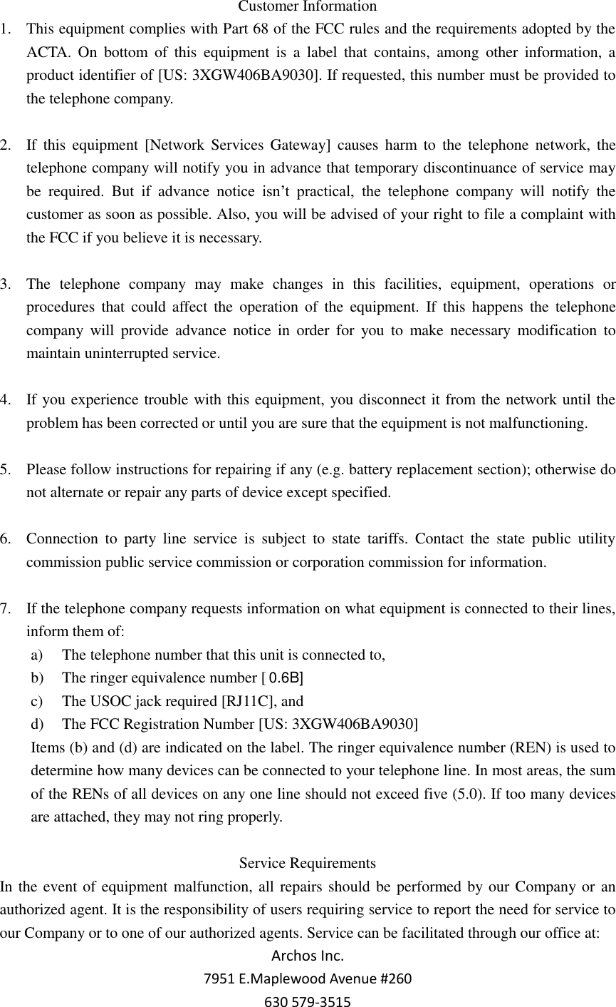 Customer Information 1. This equipment complies with Part 68 of the FCC rules and the requirements adopted by the ACTA.  On  bottom  of  this  equipment  is  a  label  that  contains,  among  other  information,  a product identifier of [US: 3XGW406BA9030]. If requested, this number must be provided to the telephone company.  2. If  this  equipment  [Network  Services  Gateway]  causes  harm to  the  telephone  network,  the telephone company will notify you in advance that temporary discontinuance of service may be  required.  But  if  advance  notice  isn’t  practical,  the  telephone  company  will  notify  the customer as soon as possible. Also, you will be advised of your right to file a complaint with the FCC if you believe it is necessary.  3. The  telephone  company  may  make  changes  in  this  facilities,  equipment,  operations  or procedures  that  could  affect  the  operation  of  the  equipment.  If  this happens  the  telephone company  will  provide  advance  notice  in  order  for  you  to  make  necessary  modification  to maintain uninterrupted service.  4. If you experience trouble with this equipment, you disconnect it from the network until the problem has been corrected or until you are sure that the equipment is not malfunctioning.  5. Please follow instructions for repairing if any (e.g. battery replacement section); otherwise do not alternate or repair any parts of device except specified.  6. Connection  to  party  line  service  is  subject  to  state  tariffs.  Contact  the  state  public  utility commission public service commission or corporation commission for information.  7. If the telephone company requests information on what equipment is connected to their lines, inform them of: a) The telephone number that this unit is connected to, b) The ringer equivalence number [  c) The USOC jack required [RJ11C], and d) The FCC Registration Number [US: 3XGW406BA9030] Items (b) and (d) are indicated on the label. The ringer equivalence number (REN) is used to determine how many devices can be connected to your telephone line. In most areas, the sum of the RENs of all devices on any one line should not exceed five (5.0). If too many devices are attached, they may not ring properly.  Service Requirements In the event of equipment malfunction, all repairs should be performed by our Company or an authorized agent. It is the responsibility of users requiring service to report the need for service to our Company or to one of our authorized agents. Service can be facilitated through our office at: Archos Inc. 7951 E.Maplewood Avenue #260 630 579-3515 0.6B]