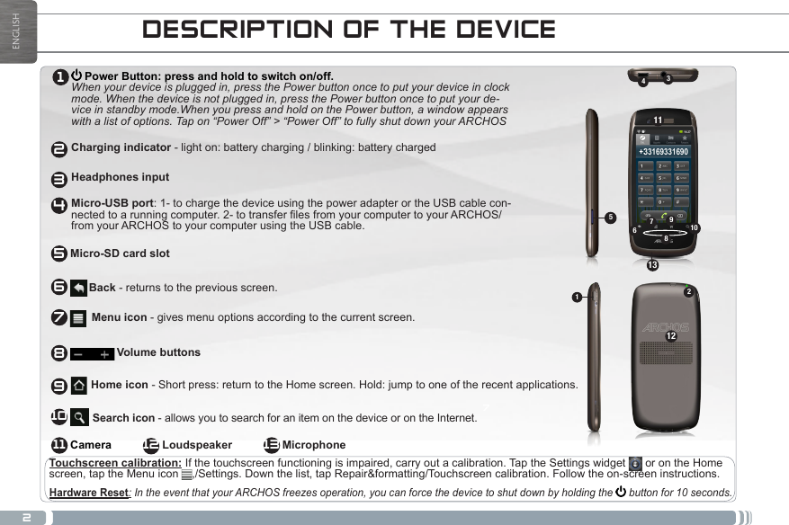 2ENGLISHDESCRIPTION OF THE DEVICE Power Button: press and hold to switch on/off. When your device is plugged in, press the Power button once to put your device in clock mode. When the device is not plugged in, press the Power button once to put your de-vice in standby mode.When you press and hold on the Power button, a window appears with a list of options. Tap on “Power Off” &gt; “Power Off” to fully shut down your ARCHOS  Charging indicator - light on: battery charging / blinking: battery charged  Headphones input  Micro-USB port: 1- to charge the device using the power adapter or the USB cable con-nectedtoarunningcomputer.2-totransferlesfromyourcomputertoyourARCHOS/from your ARCHOS to your computer using the USB cable.      Hardware Reset: In the event that your ARCHOS freezes operation, you can force the device to shut down by holding the   button for 10 seconds.Touchscreen calibration: If the touchscreen functioning is impaired, carry out a calibration. Tap the Settings widget   or on the Home screen, tap the Menu icon  ,/Settings. Down the list, tap Repair&amp;formatting/Touchscreen calibration. Follow the on-screen instructions.Back - returns to the previous screen.Menu icon - gives menu options according to the current screen.Volume buttons      Search icon - allows you to search for an item on the device or on the Internet. Home icon - Short press: return to the Home screen. Hold: jump to one of the recent applications.Camera                      Loudspeaker                MicrophoneMicro-SD card slot1234567891011 1272111451236791081313