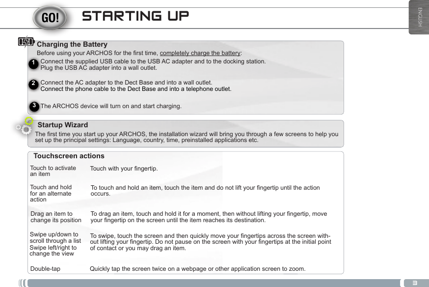 3ENGLISHSTARTING UPCharging the Battery Before using your ARCHOS for the first time, completely charge the battery:Startup WizardTouch to activate an itemTouch and holdfor an alternate actionDrag an item to change its positionSwipe up/down to scroll through a listDouble-tapTouchwithyourngertip.Totouchandholdanitem,touchtheitemanddonotliftyourngertipuntiltheactionoccurs.Todraganitem,touchandholditforamoment,thenwithoutliftingyourngertip,moveyourngertiponthescreenuntiltheitemreachesitsdestination.Toswipe,touchthescreenandthenquicklymoveyourngertipsacrossthescreenwith-outliftingyourngertip.Donotpauseonthescreenwithyourngertipsattheinitialpointof contact or you may drag an item.Quickly tap the screen twice on a webpage or other application screen to zoom.Swipe left/right to change the viewTouchscreen actionsThe first time you start up your ARCHOS, the installation wizard will bring you through a few screens to help you set up the principal settings: Language, country, time, preinstalled applications etc.Connect the supplied USB cable to the USB AC adapter and to the docking station.  Plug the USB AC adapter into a wall outlet.  Connect the AC adapter to the Dect Base and into a wall outlet. Connect the phone cable to the Dect Base and into a telephone outlet. The ARCHOS device will turn on and start charging.  Volume buttons    Home icon - Short press: return to the Home screen. Hold: jump to one of the recent applications.213