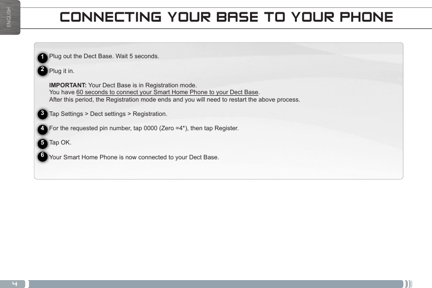 4wwwENGLISHCONNECTING TO A WIFI NETWORKCONNECTING YOUR BASE TO YOUR PHONEPlug out the Dect Base. Wait 5 seconds.Plug it in.IMPORTANT: Your Dect Base is in Registration mode.You have 60 seconds to connect your Smart Home Phone to your Dect Base.After this period, the Registration mode ends and you will need to restart the above process.Tap Settings &gt; Dect settings &gt; Registration.For the requested pin number, tap 0000 (Zero =4*), then tap Register.Tap OK. Your Smart Home Phone is now connected to your Dect Base.123456