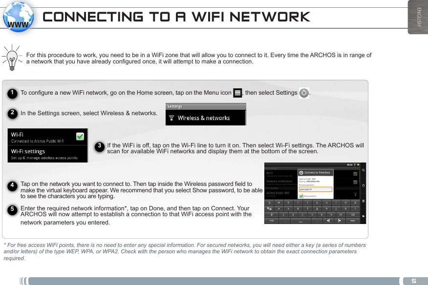 5wwwENGLISHCONNECTING TO A WIFI NETWORKTo configure a new WiFi network, go on the Home screen, tap on the Menu icon  , then select Settings  .  In the Settings screen, select Wireless &amp; networks. If the WiFi is off, tap on the Wi-Fi line to turn it on. Then select Wi-Fi settings. The ARCHOS will scan for available WiFi networks and display them at the bottom of the screen.   Tap on the network you want to connect to. Then tap inside the Wireless password field to make the virtual keyboard appear. We recommend that you select Show password, to be able to see the characters you are typing.Enter the required network information*, tap on Done, and then tap on Connect. Your ARCHOS will now attempt to establish a connection to that WiFi access point with the network parameters you entered.For this procedure to work, you need to be in a WiFi zone that will allow you to connect to it. Every time the ARCHOS is in range of a network that you have already configured once, it will attempt to make a connection.* For free access WiFi points, there is no need to enter any special information. For secured networks, you will need either a key (a series of numbers and/or letters) of the type WEP, WPA, or WPA2. Check with the person who manages the WiFi network to obtain the exact connection parameters required.12345