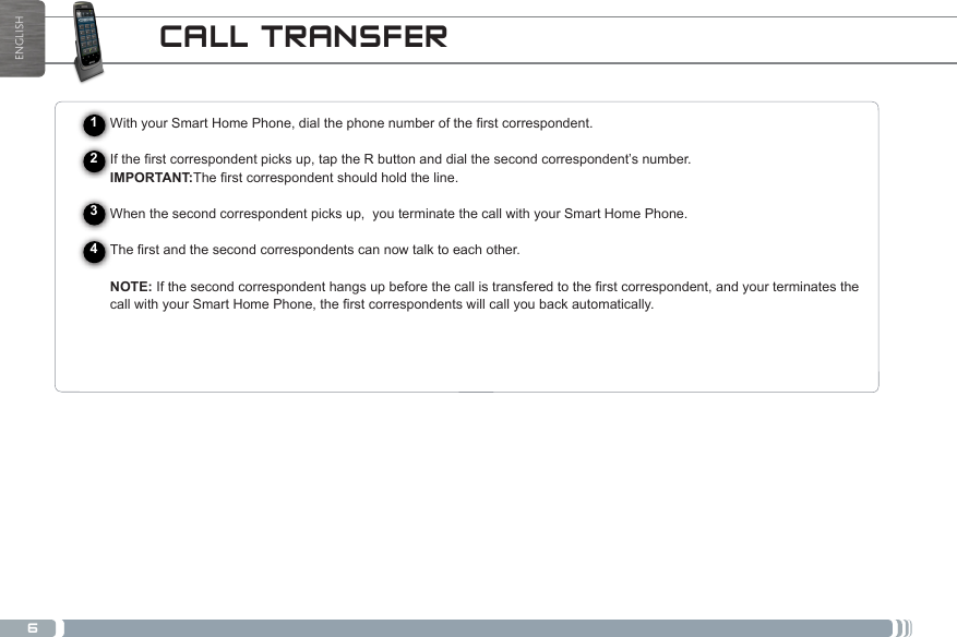 6ENGLISHCALL TRANSFER1234WithyourSmartHomePhone,dialthephonenumberoftherstcorrespondent.Iftherstcorrespondentpicksup,taptheRbuttonanddialthesecondcorrespondent’snumber.IMPORTANT:Therstcorrespondentshouldholdtheline.When the second correspondent picks up,  you terminate the call with your Smart Home Phone.Therstandthesecondcorrespondentscannowtalktoeachother.NOTE:Ifthesecondcorrespondenthangsupbeforethecallistransferedtotherstcorrespondent,andyourterminatesthecallwithyourSmartHomePhone,therstcorrespondentswillcallyoubackautomatically.