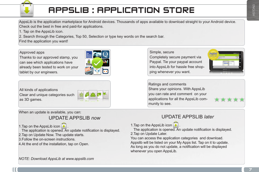 7ENGLISHAPPSLIB : APPLICATION STORESimple, secureCompletely secure payment via Paypal. Tie your paypal account into AppsLib for hassle free shop-ping whenever you want.When an update is available, you can:UPDATE APPSLIB later 1.Tap on the AppsLib icon .    The application is opened. An update notification is displayed.2.Tap on Update Later. You can access the application categories  and download.Appslib will be listed on your My Apps list. Tap on it to update. As long as you do not update, a notification will be displayed whenever you open AppsLib.UPDATE APPSLIB now 1.Tap on the AppsLib icon .    The application is opened. An update notification is displayed.2.Tap on Update Now. The update starts.3.Follow the on-screen instructions.4.At the end of the installation, tap on Open.NOTE: Download AppsLib at www.appslib.comRatings and commentsShare your opinions. With AppsLib you can rate and comment  on your applications for all the AppsLib com-munity to see.Approved appsThanks to our approved stamp, you can see which applications have already been tested to work on your tablet by our engineers.All kinds of applicationsClear and unique categories such as 3D games.AppsLib is the application marketplace for Android devices. Thousands of apps available to download straight to your Android device. Check out the best in free and paid-for applications.  1. Tap on the AppsLib icon.  2. Search through the Categories, Top 50, Selection or type key words on the search bar.  Find the application you want!