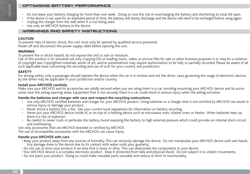 10ENGLISHOPTIMISING BATTERY PERFORMANCE•  Do not leave your battery charging for more than one week.  Doing so runs the risk of overcharging the battery and shortening its total life span.•  If the device is not used for an extended period of time, the battery will slowly discharge and the device will need to be recharged before using again.•  Unplug the charger from the wall when it is not being used.•  Use only an ARCHOS battery in the device.WARNINGS AND SAFETY INSTRUCTIONSCAUTIONTo prevent risks of electric shock, this unit must only be opened by qualied service personnel.Power off and disconnect the power supply cable before opening the unit.WARNINGTo prevent re or shock hazard, do not expose the unit to rain or moisture.Use of this product is for personal use only. Copying CDs or loading music, video, or picture les for sale or other business purposes is or may be a violation of copyright law. Copyrighted materials, works of art, and/or presentations may require authorization to be fully or partially recorded. Please be aware of all such applicable laws concerning the recording and use of such for your country and jurisdiction.SAFETYFor driving safety, only a passenger should operate the device when the car is in motion and not the driver. Laws governing the usage of electronic devices by the driver may be applicable in your jurisdiction and/or country.Install your ARCHOS carefullyMake sure your ARCHOS and its accessories are solidly secured when you are using them in a car. Avoiding mounting your ARCHOS device and its acces-sories near the airbag opening areas. Equipment that is not securely xed in a car could result in serious injury when the airbag activates. Handle the batteries and charger with care and respect the recycling instructions•   Use only ARCHOS certied batteries and charger for your ARCHOS product. Using batteries or a charger that is not certied by ARCHOS can result in serious injury or damage your product.•   Never throw a battery into a re.  See your current local regulations for information on battery recycling.•   Never put your ARCHOS device inside of, or on top of, a heating device such as microwave oven, toaster oven, or heater.  When batteries heat up, there is a risk of explosion.•   Be careful to never crush or perforate the battery. Avoid exposing the battery to high external pressure which could provoke an internal short-circuit and overheating.Use only accessories that are ARCHOS branded or certied by ARCHOSThe use of incompatible accessories with the ARCHOS can cause injury. Handle your ARCHOS with care• Keep your product away from any sources of humidity. This can seriously damage the device.  Do not manipulate your ARCHOS device with wet hands. Any damage done to the device due to its contact with water voids your guaranty.• Do not use or store your product in an area that is dusty or dirty.  This can deteriorate the components in your device.• Your ARCHOS device is a complex electronic product.  Keep it protected from falls and physical shock.  Do not subject it to violent movements.• Do not paint your product.  Doing so could make movable parts unusable and reduce or limit its functionality.