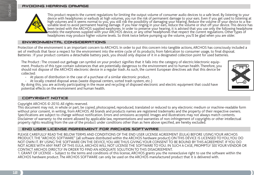 12ENGLISHAVOIDING HEARING DAMAGEThis product respects the current regulations for limiting the output volume of consumer audio devices to a safe level. By listening to your device with headphones or earbuds at high volumes, you run the risk of permanent damage to your ears. Even if you get used to listening at high volumes and it seems normal to you, you still risk the possibility of damaging your hearing. Reduce the volume of your device to a rea-sonable level to avoid permanent hearing damage. If you hear ringing in your ears, reduce the volume or shut off your device. This device has been tested with the ARCHOS supplied earphones. In order to preserve your hearing, it is advised that you use only the following headphone models: the earphones supplied with your ARCHOS device, or any other headphones that respect the current regulations. Other types of headphones may produce higher volume levels. So think twice before pumping up the volume, you’ll be glad when you are older.ENVIRONMENTAL CONSIDERATIONSProtection of the environment is an important concern to ARCHOS. In order to put this concern into tangible actions, ARCHOS has consciously included a set of methods that favor a respect for the environment into the entire cycle of its products; from fabrication to consumer usage, to nal disposal.Batteries : If your product contains a detachable battery pack, you should only dispose of it in a designated collection point for used batteries. The Product : The crossed-out garbage can symbol on your product signies that it falls into the category of electric/electronic equip-ment. Products of this type contain substances that are potentially dangerous to the environment and to human health. Therefore, you should not dispose of the ARCHOS electronic device in a regular trash. As such, the current European directives ask that this device be collected:-  At places of distribution in the case of a purchase of a similar electronic product. -  At locally created disposal areas (waste disposal centers, sorted trash system, etc.)By doing this, you are actively participating in the reuse and recycling of disposed electronic and electric equipment that could have potential effects on the environment and human health.COPYRIGHT NOTICECopyright ARCHOS © 2010. All rights reserved.This document may not, in whole or part, be copied, photocopied, reproduced, translated or reduced to any electronic medium or machine-readable form without prior consent, in writing, from ARCHOS. All brands and products names are registered trademarks and the property of their respective owners. Specications are subject to change without notication. Errors and omissions accepted. Images and illustrations may not always match contents.Disclaimer of warranty: to the extent allowed by applicable law, representations and warranties of non-infringement of copyrights or other intellectual property rights resulting from the use of the product under conditions other than as here above specied, are hereby excluded.END USER LICENSE AGREEMENT FOR ARCHOS SOFTWAREPLEASE CAREFULLY READ THE BELOW TERMS AND CONDITIONS OF THE END USER LICENSE AGREEMENT (EULA) BEFORE USING YOUR ARCHOS PRODUCT. THE “ARCHOS SOFTWARE” (all software distributed within the ARCHOS hardware product) ON THIS DEVICE IS LICENSED TO YOU, YOU DO NOT OWN IT. BY USING THE SOFTWARE ON THE DEVICE, YOU ARE THUS GIVING YOUR CONSENT TO BE BOUND BY THIS AGREEMENT. IF YOU DO NOT AGREE WITH ANY PART OF THIS EULA, ARCHOS WILL NOT LICENSE THE SOFTWARE TO YOU. IN SUCH A CASE, PROMPTLY SEE YOUR VENDOR OR CONTACT ARCHOS DIRECTLY IN ORDER TO FIND AN ADEQUATE SOLUTION TO THIS DISAGREEMENT.1. GRANT OF LICENSE – Subject to the terms and conditions of this license, ARCHOS grants you the nonexclusive right to use the software within the ARCHOS hardware product. The ARCHOS SOFTWARE can only be used on the ARCHOS manufactured product that it is delivered with. 