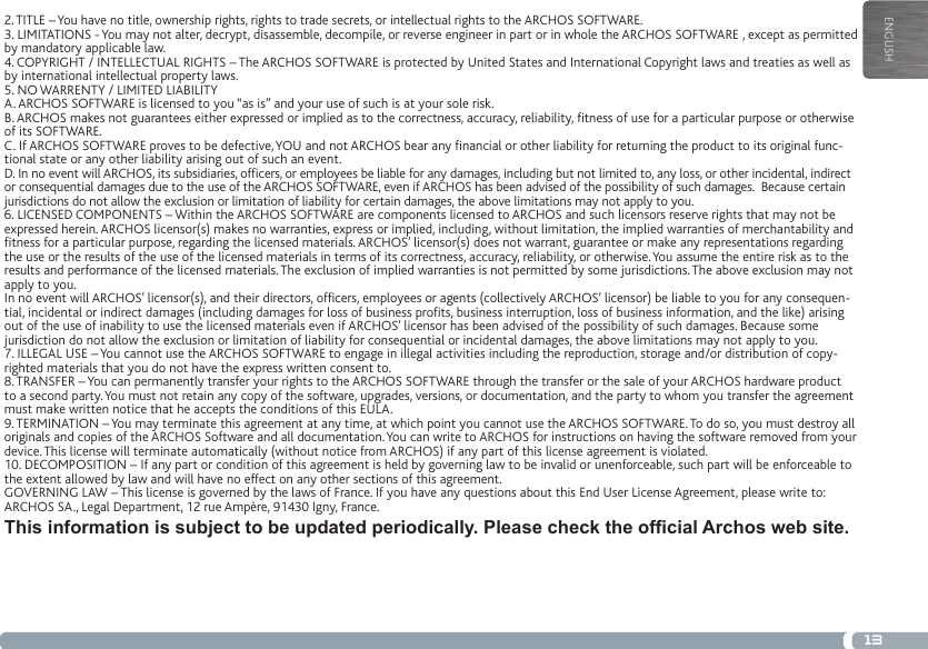 13ENGLISH2. TITLE – You have no title, ownership rights, rights to trade secrets, or intellectual rights to the ARCHOS SOFTWARE.3. LIMITATIONS - You may not alter, decrypt, disassemble, decompile, or reverse engineer in part or in whole the ARCHOS SOFTWARE , except as permitted by mandatory applicable law.4. COPYRIGHT / INTELLECTUAL RIGHTS – The ARCHOS SOFTWARE is protected by United States and International Copyright laws and treaties as well as by international intellectual property laws. 5. NO WARRENTY / LIMITED LIABILITYA. ARCHOS SOFTWARE is licensed to you “as is” and your use of such is at your sole risk.B. ARCHOS makes not guarantees either expressed or implied as to the correctness, accuracy, reliability, tness of use for a particular purpose or otherwise of its SOFTWARE.C. If ARCHOS SOFTWARE proves to be defective, YOU and not ARCHOS bear any nancial or other liability for returning the product to its original func-tional state or any other liability arising out of such an event.D. In no event will ARCHOS, its subsidiaries, ofcers, or employees be liable for any damages, including but not limited to, any loss, or other incidental, indirect or consequential damages due to the use of the ARCHOS SOFTWARE, even if ARCHOS has been advised of the possibility of such damages.  Because certain jurisdictions do not allow the exclusion or limitation of liability for certain damages, the above limitations may not apply to you.6. LICENSED COMPONENTS – Within the ARCHOS SOFTWARE are components licensed to ARCHOS and such licensors reserve rights that may not be expressed herein. ARCHOS licensor(s) makes no warranties, express or implied, including, without limitation, the implied warranties of merchantability and tness for a particular purpose, regarding the licensed materials. ARCHOS’ licensor(s) does not warrant, guarantee or make any representations regarding the use or the results of the use of the licensed materials in terms of its correctness, accuracy, reliability, or otherwise. You assume the entire risk as to the results and performance of the licensed materials. The exclusion of implied warranties is not permitted by some jurisdictions. The above exclusion may not apply to you.In no event will ARCHOS’ licensor(s), and their directors, ofcers, employees or agents (collectively ARCHOS’ licensor) be liable to you for any consequen-tial, incidental or indirect damages (including damages for loss of business prots, business interruption, loss of business information, and the like) arising out of the use of inability to use the licensed materials even if ARCHOS’ licensor has been advised of the possibility of such damages. Because some jurisdiction do not allow the exclusion or limitation of liability for consequential or incidental damages, the above limitations may not apply to you.7. ILLEGAL USE – You cannot use the ARCHOS SOFTWARE to engage in illegal activities including the reproduction, storage and/or distribution of copy-righted materials that you do not have the express written consent to.8. TRANSFER – You can permanently transfer your rights to the ARCHOS SOFTWARE through the transfer or the sale of your ARCHOS hardware product to a second party. You must not retain any copy of the software, upgrades, versions, or documentation, and the party to whom you transfer the agreement must make written notice that he accepts the conditions of this EULA.9. TERMINATION – You may terminate this agreement at any time, at which point you cannot use the ARCHOS SOFTWARE. To do so, you must destroy all originals and copies of the ARCHOS Software and all documentation. You can write to ARCHOS for instructions on having the software removed from your device. This license will terminate automatically (without notice from ARCHOS) if any part of this license agreement is violated. 10. DECOMPOSITION – If any part or condition of this agreement is held by governing law to be invalid or unenforceable, such part will be enforceable to the extent allowed by law and will have no effect on any other sections of this agreement.GOVERNING LAW – This license is governed by the laws of France. If you have any questions about this End User License Agreement, please write to: ARCHOS SA., Legal Department, 12 rue Ampère, 91430 Igny, France.This information is subject to be updated periodically. Please check the official Archos web site.